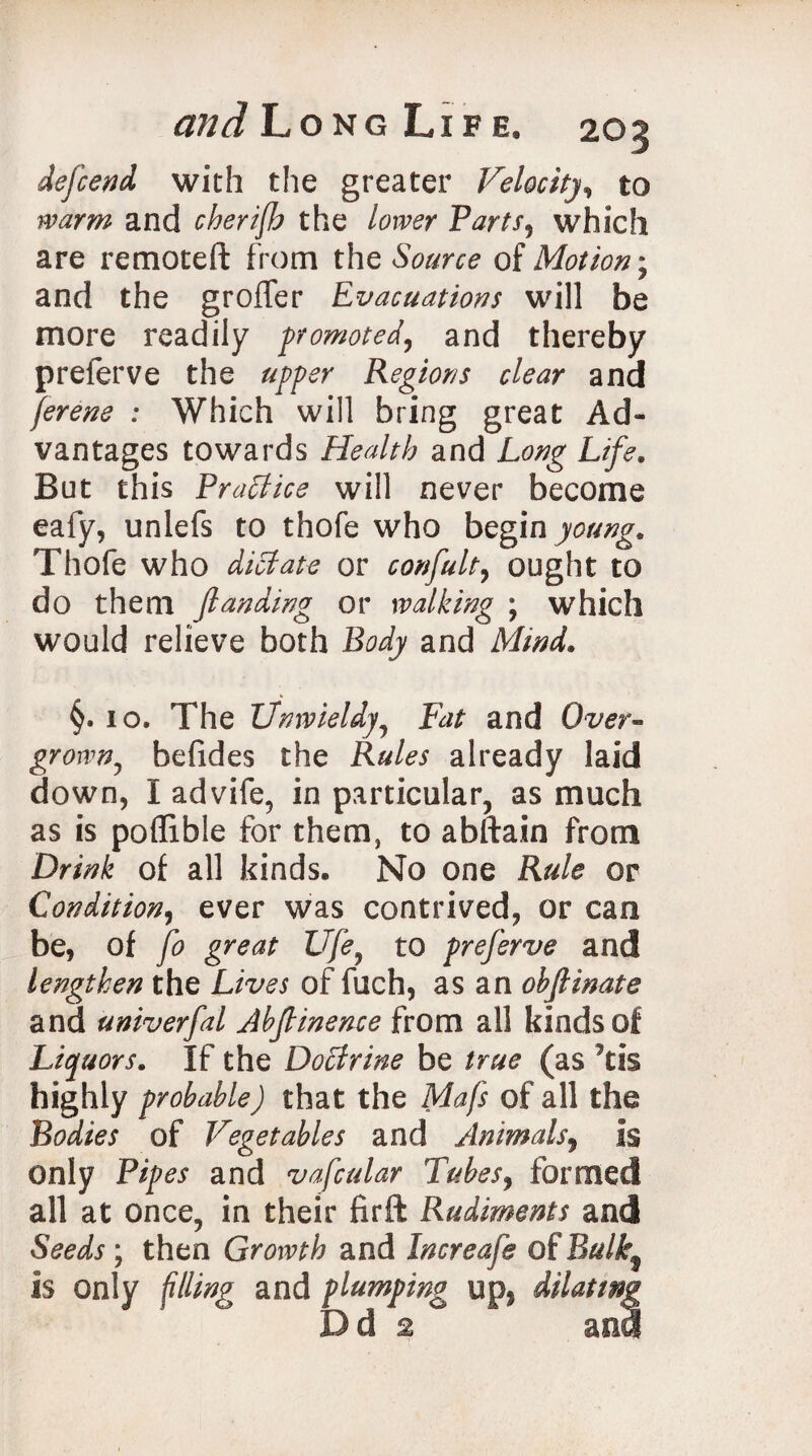 dejcend with the greater Velocity, to warm and cherifh the lower Farts, which are remoteft from the Source of Motion; and the groffer Evacuations will be more readily promoted, and thereby preferve the upper Regions clear and ferene : Which will bring great Ad¬ vantages towards Health and Long Life. But this Practice will never become eafy, unlefs to thofe who begin young. Thofe who dictate or confult, ought to do them fianding or walking ; which would relieve both Body and Mind. §. 10. The Unwieldy, and Over- grown7 befides the jR«/^ already laid down, I advife, in particular, as much as is poflible for them, to abftain from Drink of all kinds. No one Rule or Condition, ever was contrived, or can be, of fo great Ufe5 to preferve and lengthen the Lives of fuch, as an objlinate and univerfal Abjtinence from all kinds of Liquors. If the Doctrine be true (as *tis highly probable) that the Mafs of all the Bodies of Vegetables and Animals, is only Pipes and vafcular Tubes, formed all at once, in their firft Rudiments and Seeds ; then Growth and Increafe of Bulk^ is only filling and plumping up, dilating D d 2 an8