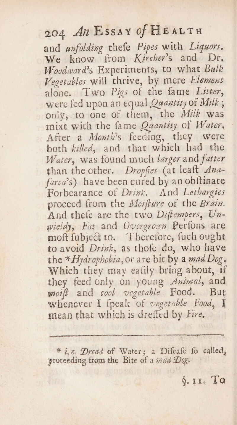 and unfolding thefe Pipes with Liquors. We know from KjrcheAs and Dr, Woodward’s Experiments, to what Bulk Vegetables will thrive, by mere Element alone. Two Pigs of the fame Litter, were fed upon an equal Quantity oil Milk ; only, to one of them, the Milk was mixt with the fame Quantity of Water, After a Month's feeding, they were both killed, arid that which had the Water, was found much larger and than the other. Dr op fie s (at leaft Ana- [area's') have been cured by an obftinate Forbearance of Drink. And Lethargies proceed from the Motfiure of the Brain. And thefe arc the two Diftempers, £/#- wieidy, Fat and Overgrown Perfons are moll fubject to. Therefore, fuch ought to avoid Drink, as thole do, who have the * Hydrophobia, or are bit by a mad Dog* Which they may eafily bring about, if they feed only on young Animal, and wot fit and cool vegetable Food. But whenever I fpeak of vegetable Food, I mean that which is d relied by Fire. # Le. Dread of Water; a Difeafe fo called^ proceeding from the Bite of a §,5 1, TO