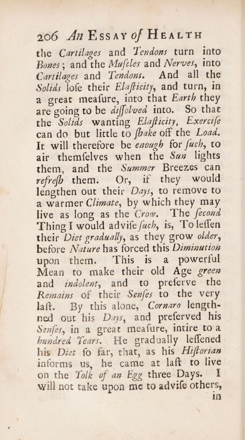 the Cartilages and lendons turn into Bones; and the Mufcles and Nerves, into Cartilages and Tendons. And a!l the Solids lofe their Elasticity, and turn, in a great meafure, into that Earth they are going to be dtffolved into. So that the Solids wanting Elasticity, Exercife can do but little to Jhake off the^ Load. It will therefore be enough for fetch, to air themfelves when the Sun lights them, and the Summer Breezes can refrejh them. Or, if they would lengthen out their Days, to remove to a warmer Climate, by which they may live as long as the Crow. The fecond Thing I would advifb fetch, is, To leffen their Diet gradually, as they grow older, before Nature has forced this Diminution upon them. This is a powerful Mean to make their old Age green and indolent, and to preferve the Remains of their Senfes to the very laft. By this alone, Cornaro length- tied out his Days, and preferved his Senfes, in a great meafure, intire to a hundred Tears. He gradually leffened his Diet fo far, that, as his Hijlorian informs us, he came at laft to live on the folk of an Egg three Days. I will not take upon me to advife others,