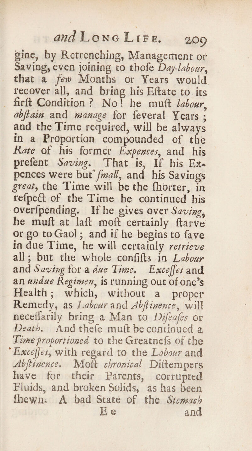 gine, by Retrenching, Management or Saving, even joining to thofe Day-labour, that a few Months or Years would recover all, and bring his Eftate to its firft Condition ? No! he rauft labour, abjlain and manage for feveral Years ; and the Time required, will be always in a Proportion compounded of the Kate of his former Exfences, and his prefent Saving. That is, If his Ex- pences were but '/mall, and his Savings great, the Time will be the fhorter, in refpeft of the Time he continued his overfpending. If he gives over Saving he mult at laft moft certainly ftarve or go to Gaol; and if he begins to fave in due Time, he will certainly retrieve all; but the whole confifh in Labour and Saving for a due Time. Exceffes and an undue Regimen, is running out of one’s Health ; which, without a proper Remedy, as Labour and Abftinence, will neceilarily bring a Man to Difeafes or Death. And thefe muft be continued a Time prof onioned to theGreatnefs of the * Exceffes, with regard to the Labour and Abftinence. Moft chronical Diftempers have for their Parents, corrupted Fluids, and broken Solids, as has been fhewn, A bad State of the Stomach E e and