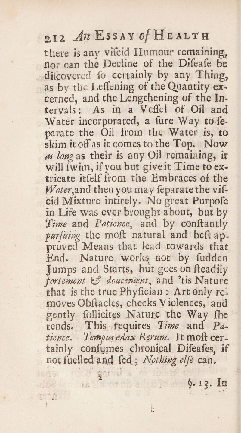 there is any vifcid Humour remaining, nor can the Decline of the Difeafe be diicovered fo certainly by any Thing, as by the Leffening of the Quantity ex- cerned, and the Lengthening of the In¬ tervals: As in a Veffel of Oil and Water incorporated, a fure Way tole- parate the Oil from the Water is, to skim it off as it comes to the Top. Now as long as their is any Oil remaining, it will iwim, if you but give it Time to ex¬ tricate itfelf from the Embraces of the Water,and then you may feparatethe vif¬ cid Mixture intirely. No great Purpofe in Life was ever brought about, but by Time and Patience, and by conftantly furfuing the mod natural and belt ap¬ proved Means that lead towards that End. Nature works not by fudden Jumps and Starts, but goes on fteadily fortement & doucement, and ’tis Nature that is the true Phyfician : Art only re¬ moves Obftacles, checks Violences, and gently foilicites Nature the Way fhe tends. This tequires Time and Pa¬ tience. Temp tts edax Rerum. It mod cer¬ tainly confumes chronical Difeafes, if not fuelled and fed; Nothing elfe can.