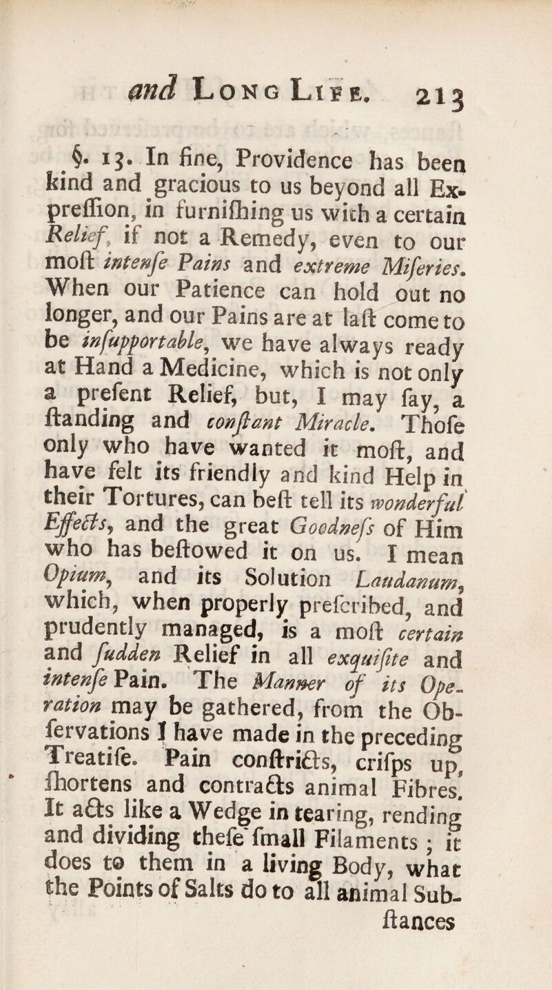 §. 13. In fine, Providence has been bind and gracious to us beyond all Ex- prellion, in turnifhing us with a certain Relief,’ if not a Remedy, even to our molt intenfe Pains and extreme Miferies. When our Patience can hold out no longer, and our Pains are at la ft come to be infuppor table, we have always ready at Hand a Medicine, which is not only 3. prefent Relief, but, I may lay, a ftanding and confiant Miracle. Thofe only who have wanted it moft, and have felt its friendly and kind Help in their Tortures, can belt tell its wonderful Effetfs, and the great Goodnefs of Him who has bellowed it on us. I mean Opium, and its Solution Laudanum, which, when properly prefcribed, and prudently managed, is a moft certain and fudden Relief in all exquifite and intenfe Pain. The Manner of its Ope. ration may be gathered, from the Ob- fervations I have made in the preceding Treatife. Pain conftrifts, crifps up, fhortens and contrafts animal Fibres! It a£ts like a Wedge in tearing, rending and dividing thele fmall Filaments ; it does t® them in a living Body, what the Points of Salts do to all animal Sub- fiances