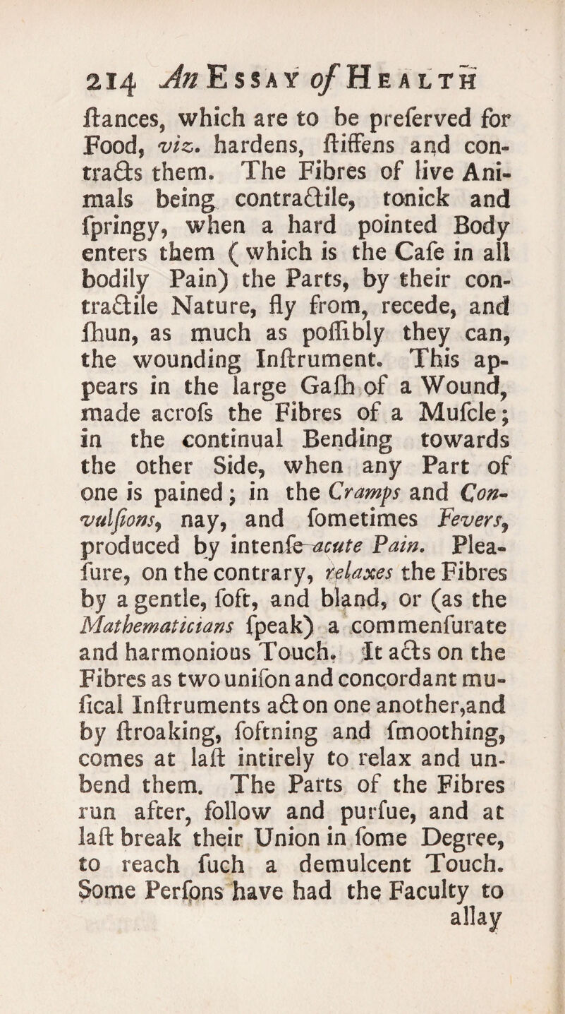 fiances, which are to be preferved for Food, viz. hardens, ftiffens and con¬ trails them. The Fibres of live Ani¬ mals being contractile, tonick and fpringy, when a hard pointed Body enters them ( which is the Cafe in all bodily Pain) the Parts, by their con¬ tractile Nature, fly from, recede, and fhun, as much as poflibly they can, the wounding Inftrument. This ap¬ pears in the large Gath of a Wound, made acrofs the Fibres of a Mufcle; in the continual Bending towards the other Side, when any Part of one is pained; in the Cramps and Con- vuljions, nay, and fometimes Fevers, produced by inten&-aeute Pam. Plea- fure, on the contrary, relaxes the Fibres by a gentle, foft, and bland, or (as the Mathematicians fpeak) a commenfurate and harmonious Touch, It aCts on the Fibres as two unifon and concordant mu- fical Inftruments aClon one another,and by ftroaking, foftning and fmoothing, comes at laft intirely to relax and un¬ bend them. The Parts of the Fibres run after, follow and purfue, and at laft break their Union in fome Degree, to reach fuch a demulcent Touch. Some Perfpns have had the Faculty to allay