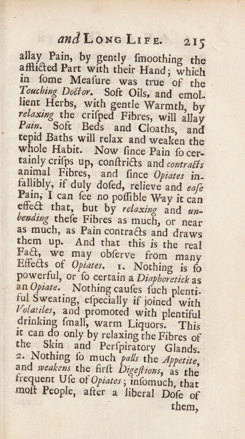 alky Pain, by gently fmoothing the afflicted Part with their Hand; which m lb me Meafure was true of the Touching Doctor. Soft Oils, and emol¬ lient Herbs, with gentle Warmth, by relaxing the crifped Fibres, will allay Pain. Soft Beds and Cloaths, and tepid Baths will relax and weaken the whole Habit. Now fince Pain fo cer¬ tainly crifps up, con ft riffs and contrasts Fibres, and fince Opiates in- tallibly, if duly dofed, relieve and safe j.ain, I can fee no poffible Wav it can effea that, but by relaxing and un¬ bending thefe Fibres as much, or near as much, as Pain contraffs and draws them up. And that this is the real Faff, we may obferve from many Sc*..eers of Opiates, i* Nhthinr* is fo powerful, or fo certain a Diaphoretick as an Opiate. Nothing caufes filch plenti¬ ful Sweating, efpecially if joined with l olaiiles, and promoted with plentiful drinking fmall, warm Liquors. This it can do only by relaxing the Fibres of the Skin and Perfpiratory Glands 2. Nothing fo much palls the Jppetite and weakens the firft Digeftions, as the’ frequent Ufe of Opiates; infomuch, that raoft People, after a liberal Dofe of them.