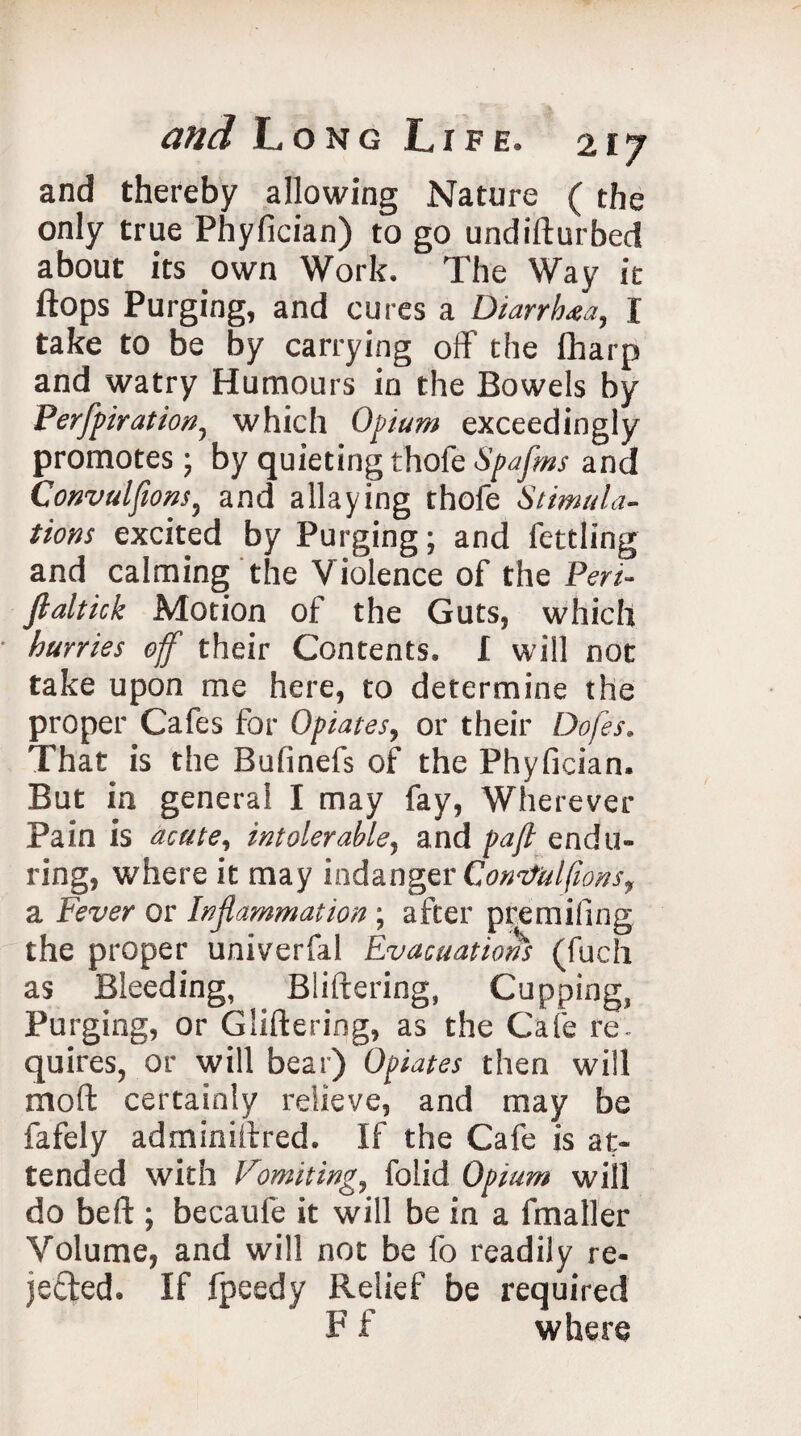 and thereby allowing Nature ( the only true Phyfician) to go undifturbed about its own Work. The Way ie flops Purging, and cures a Diarrhea, I take to be by carrying off the fharp and watry Humours in the Bowels by Perforation, which Opium exceedingly promotes; by quieting thoteSpafos and Convulfions, and allaying thofe Stimula¬ tions excited by Purging; and fettling and calming the V iolence of the Peri- fialtick Motion of the Guts, which hurries off their Contents. I will not take upon me here, to determine the proper Cafes for Opiates, or their Dof'es. That is the Bufinefs of the Phyfician. But in general I may fay, Wherever Pain is acute, intolerable, and pa ft endu¬ ring, where it may indanger Convulfions, a Fever or Inflammation; after premiling the proper univerfal Evacuations (fuch as Bleeding, Bliftering, Cupping, Purging, or Gliftering, as the Cafe re. quires, or will bear) Opiates then will mod certainly relieve, and may be fafely adminiffred. If the Cafe is at¬ tended with Vomiting, folid Opium will do beft ; becaufe it will be in a fmaller Volume, and will not be fo readily re- jected. If fpeedy Relief be required F f where