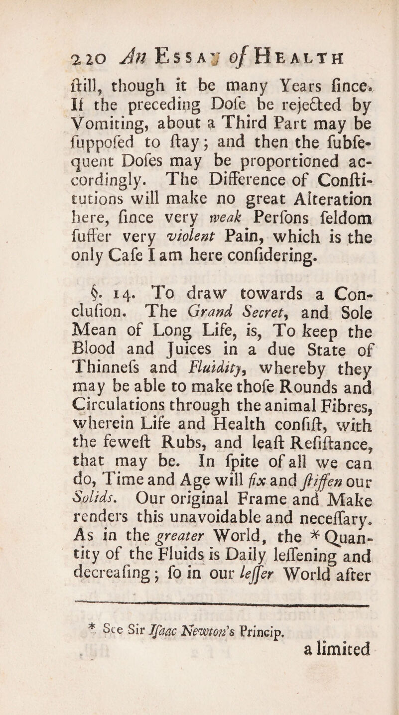 ft ill, though it be many Years fince. II the preceding Dole be reje£ted by Vomiting, about a Third Part may be fuppoled to flay; and then the fubfe- quent Dofes may be proportioned ac¬ cordingly. The Difference of Confti- tutions will make no great Alteration here, fince very weak Perfons feldom fuffer very ■violent Pain, which is the only Cafe I am here confidering. §. 14. To draw towards a Con- clufion. The Grand Secret, and Sole Mean of Long Life, is, To keep the Blood and Juices in a due State of Thinnefs and Fluidity, whereby they may be able to make thofe Rounds and Circulations through the animal Fibres, wherein Life and Health confift, with the feweft Rubs, and leaf!: Refiftance, that may be. In lpite of all we can do, Time and Age will fix and fiijfen our Solids. Our original Frame and Make renders this unavoidable and neceffary. As in the greater World, the * Quan¬ tity of the Fluids is Daily leffening and decreafing ; fo in our lejfer World after * See Sir Ifaac Newton’s Princip. a limited