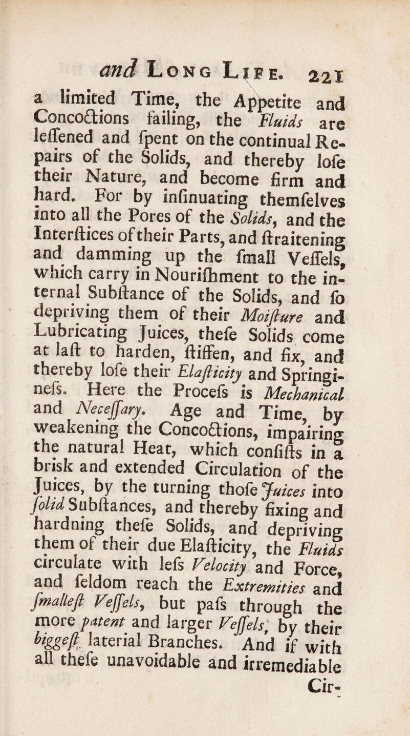 a limited Time, the Appetite and Conco£tions failing, the Fluids are lefiened and fpent on the continual Re¬ pairs of the Solids, and thereby lofe their Nature, and become firm and hard. For by infinuating themfelves into all the Pores of the Solids, and the Interfiles of their Parts, and ftraitening and damming up the fmall Veffels, which carry in Nourilhment to the in¬ ternal Subftance of the Solids, and fo depriving them of their Moifture and Lubricating Juices, thefe Solids come at laft to harden, ftiffen, and fix, and thereby lofe their Elafiicity and Springi- nefs. Here the Procefs is Mechanical and Neceffary. Age and Time, by weakening the Concoftions, impairing the natural Heat, which confifts in a brisk and extended Circulation of the Juices, by the turning thole Juices into (olid Subfiances, and thereby fixing and hardning thefe Solids, and depriving them of their due Elafiicity, the Fluids circulate with lefs Velocity and Force, and feldom reach the Extremities and fmalleft Veffels, but pafs through the more patent and larger Veffels bv their biggeff lateral Branches. And if with all thefe unavoidable and irremediable Cir-