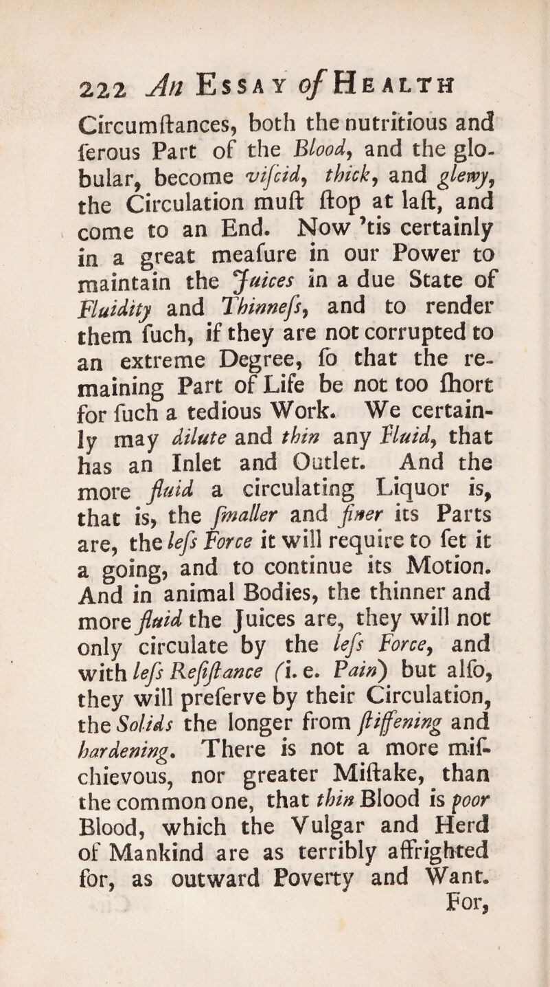 Circumftances, both the nutritious and ferous Part of the Blood, and the glo¬ bular, become v if rid, thick, and glewy, the Circulation muft flop at laft, and come to an End. Now ’tis certainly in a great meafure in our Power to maintain the Juices in a due State of Fluidity and Thinnefs, and to render them fuch, if they are not corrupted to an extreme Degree, fo that the re¬ maining Part of Life be not too Ihort for fuch a tedious Work. We certain¬ ly may dilute and thin any fluid, that has an Inlet and Outlet. And the more fluid a circulating Liquor is, that is, the fmailer and finer its Parts are, the lefs Force it will require to fet it a going, and to continue its Motion. And in animal Bodies, the thinner and mort fluid the Juices are, they will not only circulate by the lefs Force, and with lefs Reflflance (\. e. Pain) but alio, they will preferve by their Circulation, the Solids the longer from jliffening and hardening. There is not a more mif- chievous, nor greater Miftake, than the common one, that thin Blood is poor Blood, which the Vulgar and Herd of Mankind are as terribly affrighted for, as outward Poverty and Want.