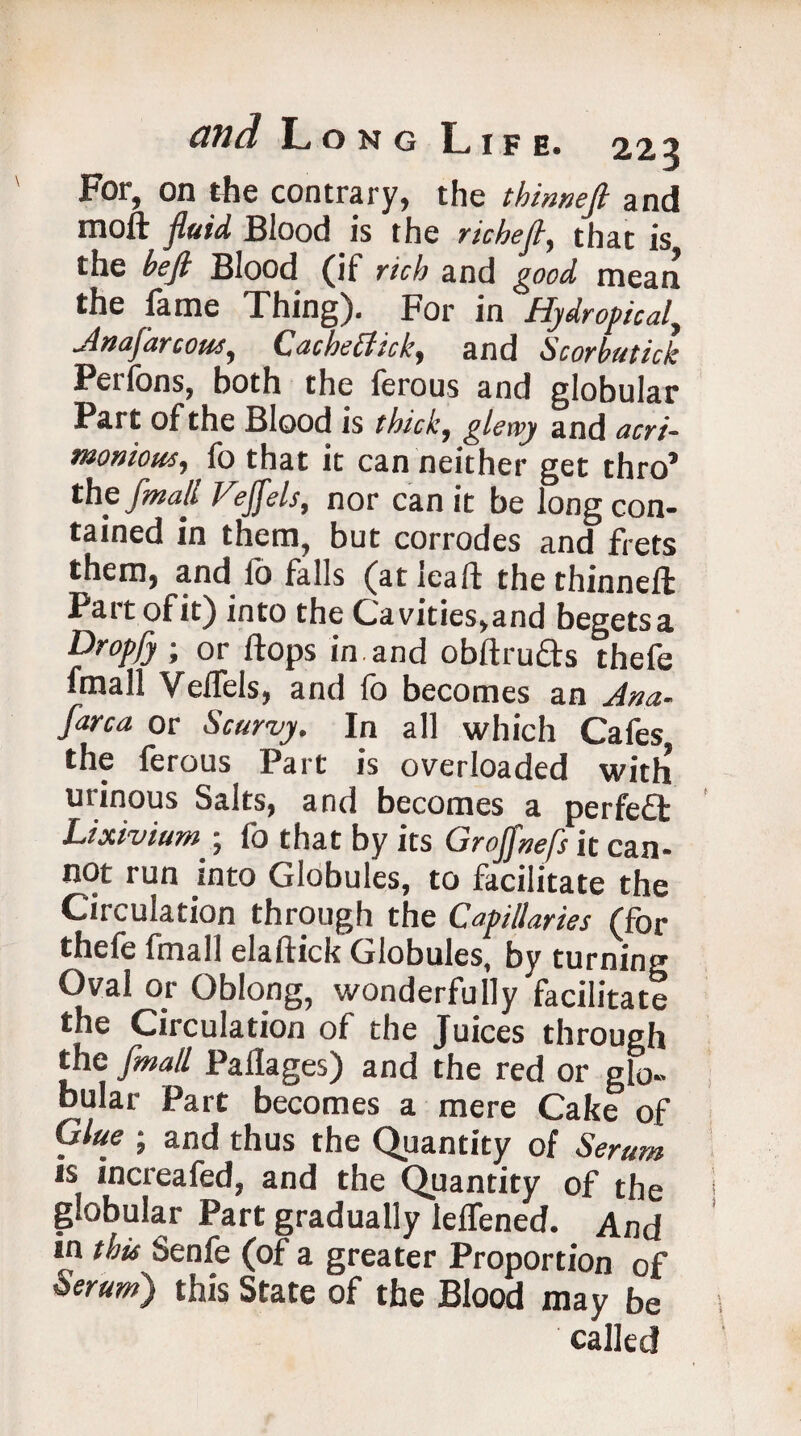 For, on the contrary, the tb inn eft and moll fluid Blood is the riche ft, that is the heft Blood (if rich and good mean the fame Thing). For in Hydropical, jlnafarsons, Cac he cl ic b, and Scorbutick Perfons, both the ferous and globular Part of the Blood is thick, glewy and acri¬ monious, fo that it can neither get thro’ the [mail Feffels, nor can it be long con¬ tained in them, but corrodes and frets them, and fo falls (at {call the thinnell Part ofit) into the Cavities,and begetsa Drop/} ; or Hops in and obftrufts thefe fmall Velfels, and fo becomes an Jna- /area or Scurvy. In all which Cafes the ferous Part is overloaded with urinous Salts, and becomes a perfect Lixivium • (o that by its Cirofjnefs it can¬ not run into Globules, to facilitate the Circulation through the Capillaries (for thefe fmall elallick Globules, by turning Oval or Oblong, wonderfully facilitate the Circulation of the Juices through the fmall Pallages) and the red or glo¬ bular Part becomes a mere Cake of Glue ; and thus the Quantity of Serum is increafed, and the Quantity of the globular Part gradually lelfened. And in this Senfe (of a greater Proportion of Serum) this State of the Blood may be called