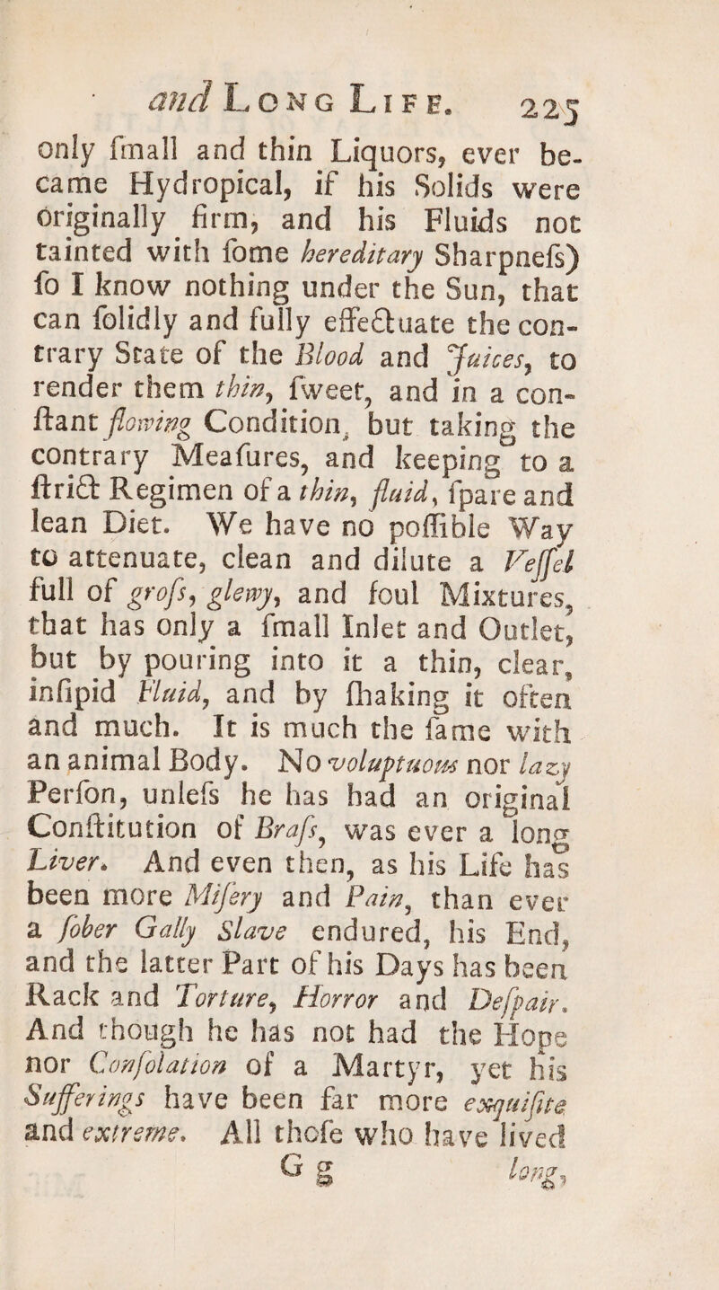 only fin a 11 and thin Liquors, ever be¬ came Hydropical, if his Solids were originally firm, and his Fluids not tainted with fome hereditary Sharpnefs) fo I know nothing under the Sun, that can folidly and fully effectuate the con¬ trary State of the Blood and Juices, to render them thin, flveet, and in a con- ftant flowing Condition, but taking the contrary Meafures, and keeping to a ftriQ: Regimen of a thin, fluid, fpare and lean Diet. We have no poffible Way to attenuate, clean and dilute a Veffel full of grofs, gletvy, and foul Mixtures, that has only a fmall Inlet and Outlet, but by pouring into it a thin, clear, infipid Fluid, and by fhaking it often and much. It is much the fame with an animal Body. No voluptuous nor lazy Perfon, unlefs he has had an original Conftitution of Brafs, was ever a long Liver. And even then, as his Life has been more Mifery and Pain, than ever a fober Gaily slave endured, his End, and the latter Part of his Days has been Rack and Torture, Horror and Defpair. And though he has not had the Hope nor Confolation of a Martyr, yet his Sufferings have been far more exquifite and extreme. All thofe who have lived C g long.