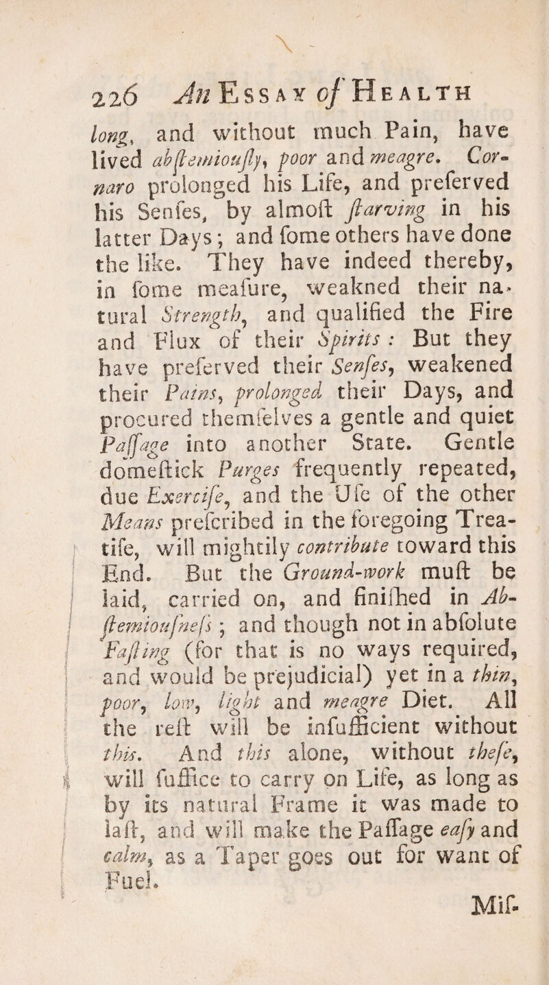 long, and without much Pain, have lived abftewioufly, poor and meagre. Cor« naro prolonged his Life, and preferveji his Senfes, by almoft flawing in his latter Days; and fome others have done the like. They have indeed thereby, in fome meafure? weakned their na¬ tural Strength, and qualified the Fire and Flux of their Spirits : But they have preferved their Senfes, weakened their Pains, prolonged their Days, and procured themfelves a gentle and quiet Paffage into another State. Gentle domeftick Purges frequently repeated, due Exercife, and the Ufe of the other Means prefcribed in the foregoing Trea- : tife, will mightily contribute toward this End. But the Ground-work mu ft be laid* carried on, and finilhed in Ab- flemioufnefs; and though not in abfolute I ^Fa fling (for that is no ways required, and would be prejudicial) yet in a thin, poor, low, light and meagre Diet. All the reft will be infufficient without this. And this alone, without thefe, I will fuffice to carry on Life, as long as by its natural Frame it was made to iaffj and will make the Paffage eafly and calm% as a Taper goes out for want of Fuel.