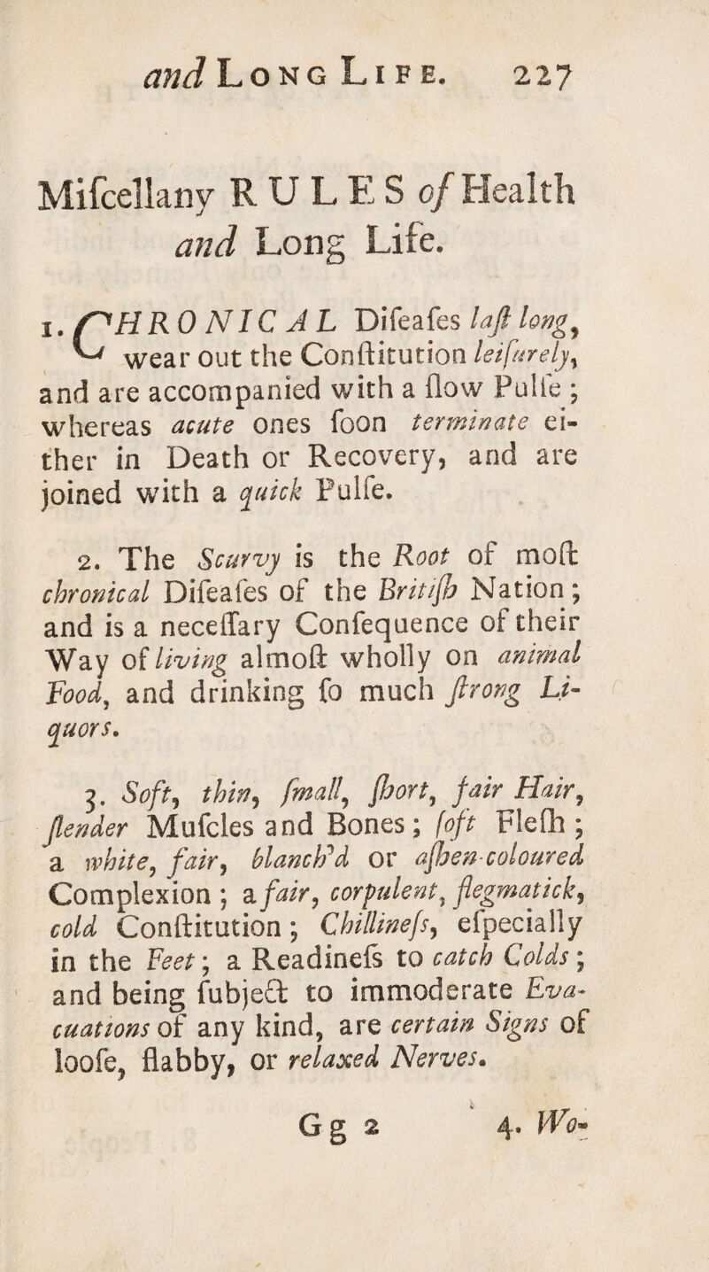 Mifcellany RULES of Health and Long Life. X. /^HR 0 NIC A L Difeafes lafi long, L' wear out the Conftitution leifurely, and are accompanied with a flow Pulie ; whereas acute ones foon terminate ei¬ ther in Death or Recovery, and are joined with a quick Pulfe. 2. The Scurvy is the Root of moft chronical Difeates oi the Britijh Nation; and is a neceffary Confequence of their Way oi living almoft wholly on animal Food, and drinking fo much firong Li¬ quors. 3. Soft, thin, final!, fort, fair Hair, fender Mufcles and Bones; (oft Flefh ; a white, fair, blanch’d or ajhen coloured Complexion ; a fair, corpulent, flegmatick, cold Conftitution; Chillinefs, efpecially in the Feet; a Readinefs to catch Colds; and being fubjeft to immoderate Eva¬ cuations of any kind, are certain Signs of loofe, flabby, or relaxed Nerves.