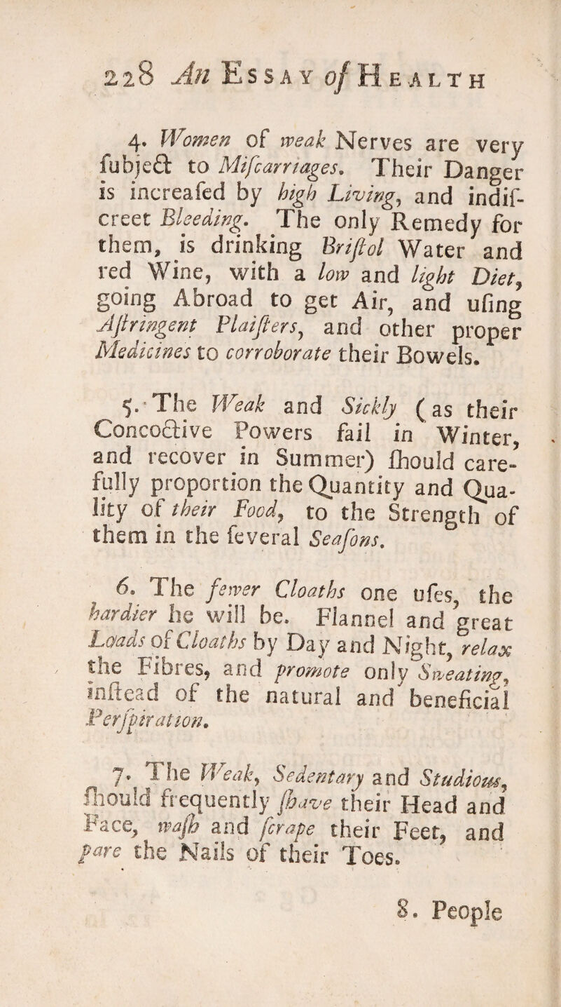 4. Women of weak Nerves are very fubjeft to Mifcamages. Their Danger is increafed by high Living, and indif- creet Bleeding. The only Remedy for them, is drinking Briftol Water and red Wine, with a low and light Diet, going Abroad to get Air, and ufing Jjlringent Plaifters, and other proper Medicines to corroborate their Bowels. 5* The Weak and Sickly ( as their Conco&ive Powers fail in Winter, and recover in Summer) fhould care¬ fully proportion the Quantity and Qua¬ lity of their Food, to the Strength of them in the feveral Seafons. 6. The fewer Cloatlu one ofes the hardier ha will be. Flannel and great Loads of deaths by Day and Night, relax '.u6 Bibles, and promote only Sweating, iiiitCdd of the natural and beneficial Perforation. 1• T !,c Weak, Sedentary and Studious, fhould frequently (have their Head and Face, wafh and [crape their Feet, and pare the Nails of their Toes. 8. People