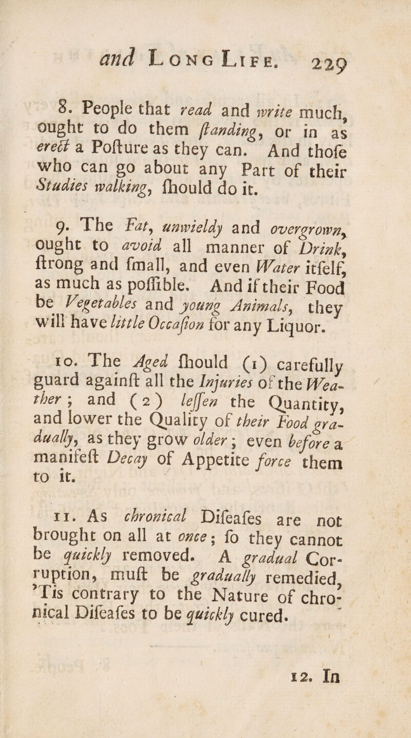 h* People that read and write much9 ought to do them [landing, or in as erect a Pofture as they can. And thofe who can go about any Part of their Studies walking, fhould do it. 9. The Fat, unwieldy and overgrown, ought to avoid all manner of Drink, ftrong and fmall, and even Water itfelf^ as much as poffible, And if their Food ^0 Vegetables and young Animals, they will have little Occasion for any Liquor. 10. The Aged fhould (1) carefully guard againft all the Injuries of the We a- x ther; and (2) leffen the Quantity, and lower the Quality of their Food gra¬ dually^ as they grow older; even before a manifeft Decay of Appetite force them to it. 11. As chronical Difeafes are not hi ought on a!l at once; fo they cannot be quickly removed. A gradual Cor¬ ruption, muft be gradually remedied ’Tis contrary to the Nature of chro¬ nical Difeafes to be quickly cured. 12. In