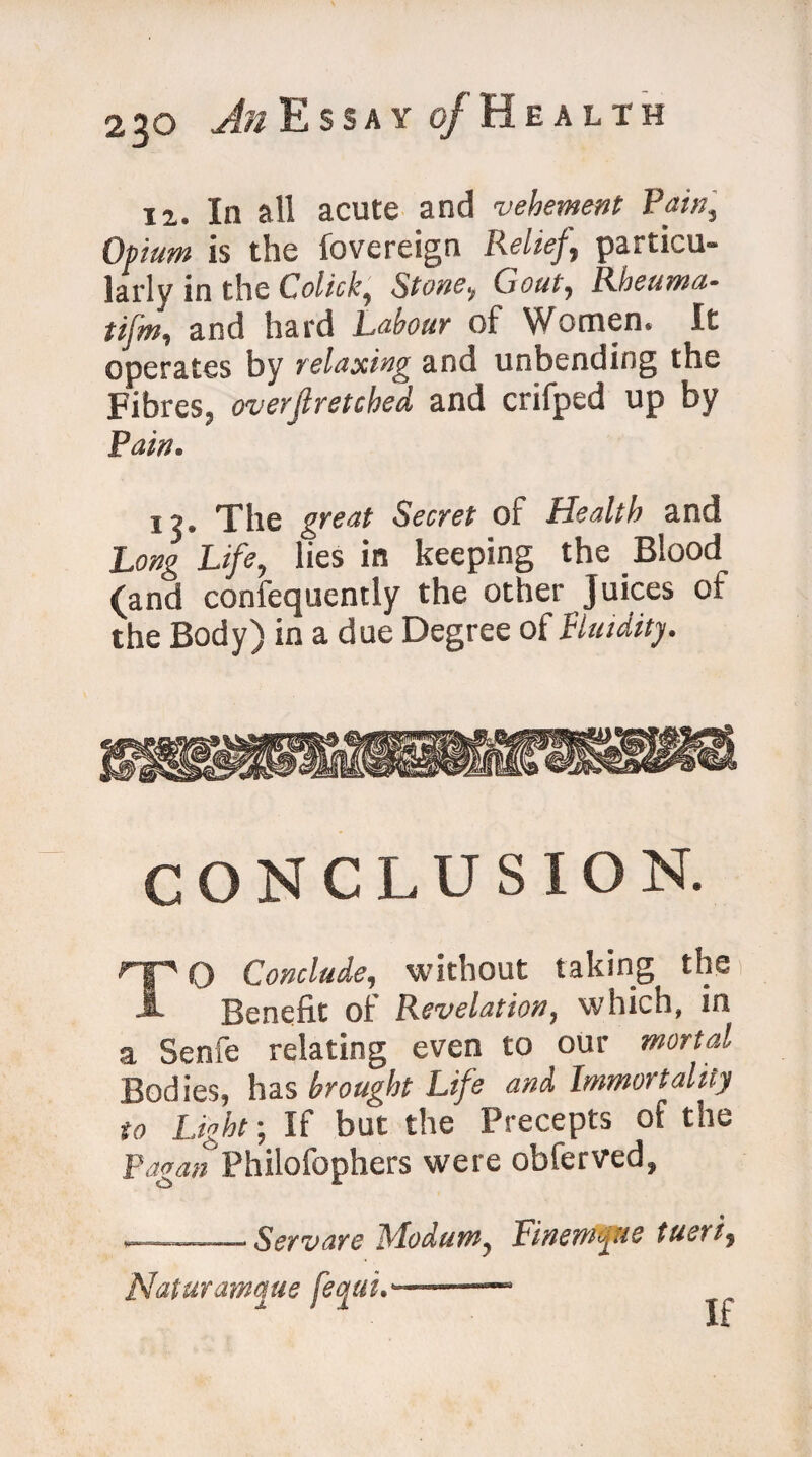 12. In all acute and vehement Pain, Opium is the fovereign Relief, particu¬ larly in the Colick, Stone, Gout, Rheama- tijm, and hard Labour of Women. It operates by relaxing and unbending the Fibres, overfiretched and crifped up by Pain. 12. The great Secret of Health and Long Life, lies in keeping the Blood (and confequently the other Juices of the Body) in a due Degree of fluidity. CONCLUSION. TO Conclude, without taking the 1 Benefit of Revelation, which, in a Senfe relating even to our mortal Bodies, has brought Life and Immortality to Light; If but the Precepts of the Fagan Philofophers were obferved, ■— .ScYVdYQ ModuW) ViYlQYYiifliC tUCYt) Naturar/mie fecjui,--