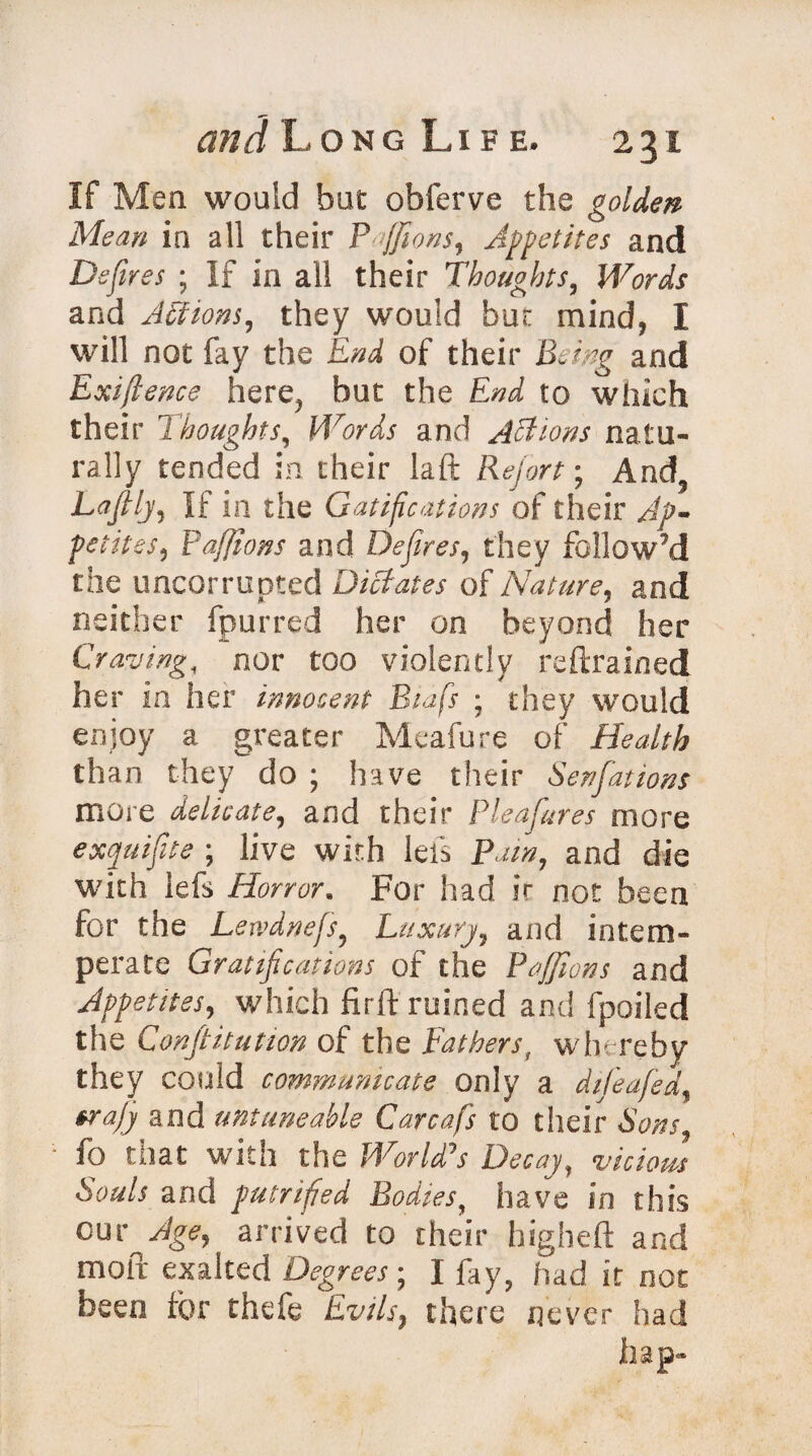 If Men would but obferve the golden Mean in all their Pfifions, Appetites and Defires ; If in all their Thoughts, Words and Actions, they would but mind, I will not fay the End of their Being and Exiftence here? but the End to which their Thoughts, Words and Actions natu¬ rally tended in their laft Report; And5 Lafilj5 If in the Certifications of their Ap¬ petites, Pafiions and Defires, they follow’d the uncorrupted Dictates of Nature, and neither fpurred her on beyond her Craving, nor too violently reftrained her in her innocent Biifs ; they would enjoy a greater Meafure of Health than they do ; have their Senfations more delicate, and their Pleafures more exquifite ; live with lefs Pain, and die with lefs Horror. For had ir not been for the Lewdnefs? Luxury, and intem¬ perate Gratifications of the Pafiions and Appetites, which firft ruined and fpoiled the Constitution of the Fathers, whereby they could communicate only a difeafed, era/j and untune able Carcafs to their Sons fo that with the World's Decay, vicious Souls and putrified Bodies, have in this cur Age, arrived to their higheft and moil exalted Degrees; I fay, had it not been for thefe Evils, there never had hap-