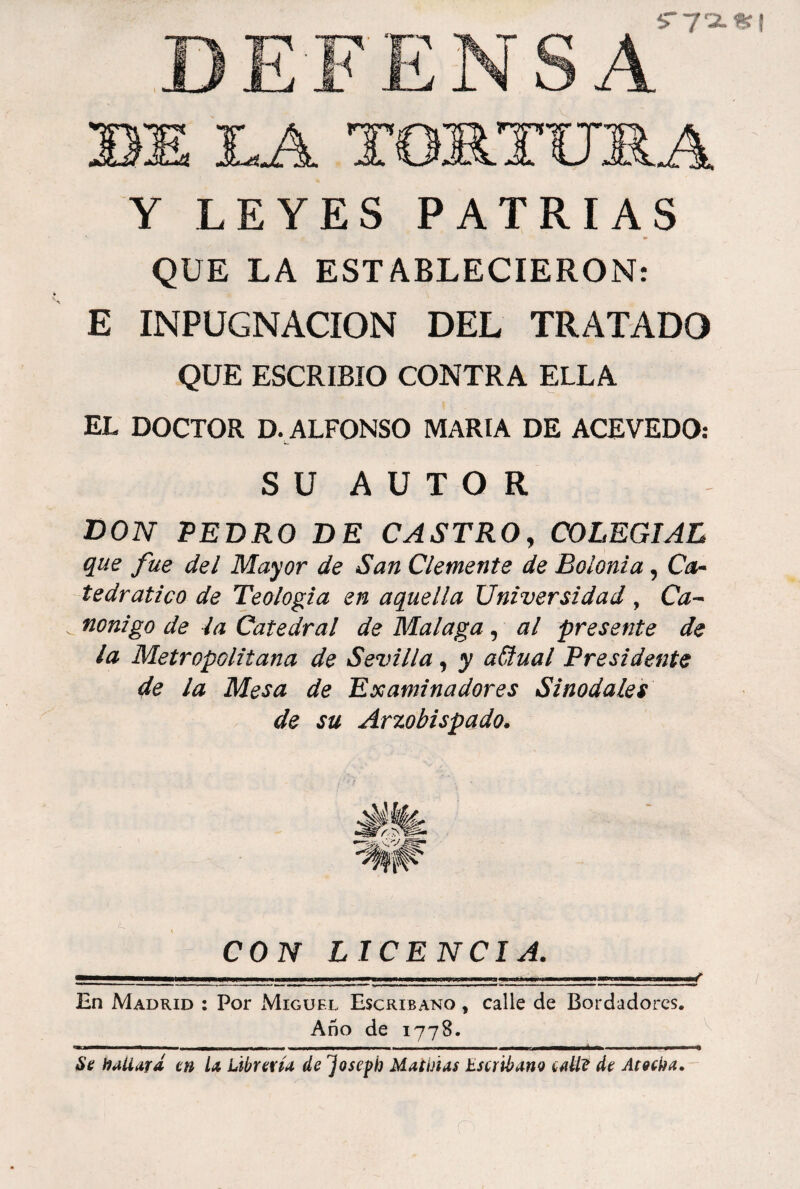 Y LEYES PATRIAS QUE LA ESTABLECIERON: E INPUGNACION DEL TRATADO QUE ESCRIBIO CONTRA ELLA EL DOCTOR D. ALFONSO MARIA DE ACEVEDO: S U A U T O R don PEDRO DE CASTRO, COLEGIAL que fue del Mayor de San Clemente de Bolonia, C^- tedratico de Teología en aquella Universidad , nonigo de ía Catedral de Malaga, al presente de la Metropolitana de Sevilla, y aCtual Presidente de la Mesa de Examinadores Sinodales de su Arzobispado. CON LICENCIA. En Madrid : Por íMiguel Escribano , calle de Bordadores, Año de 1778. Sfí ffaUará m U übrerü de Josepb Matiñas EscrihartQ íM de Ainka.