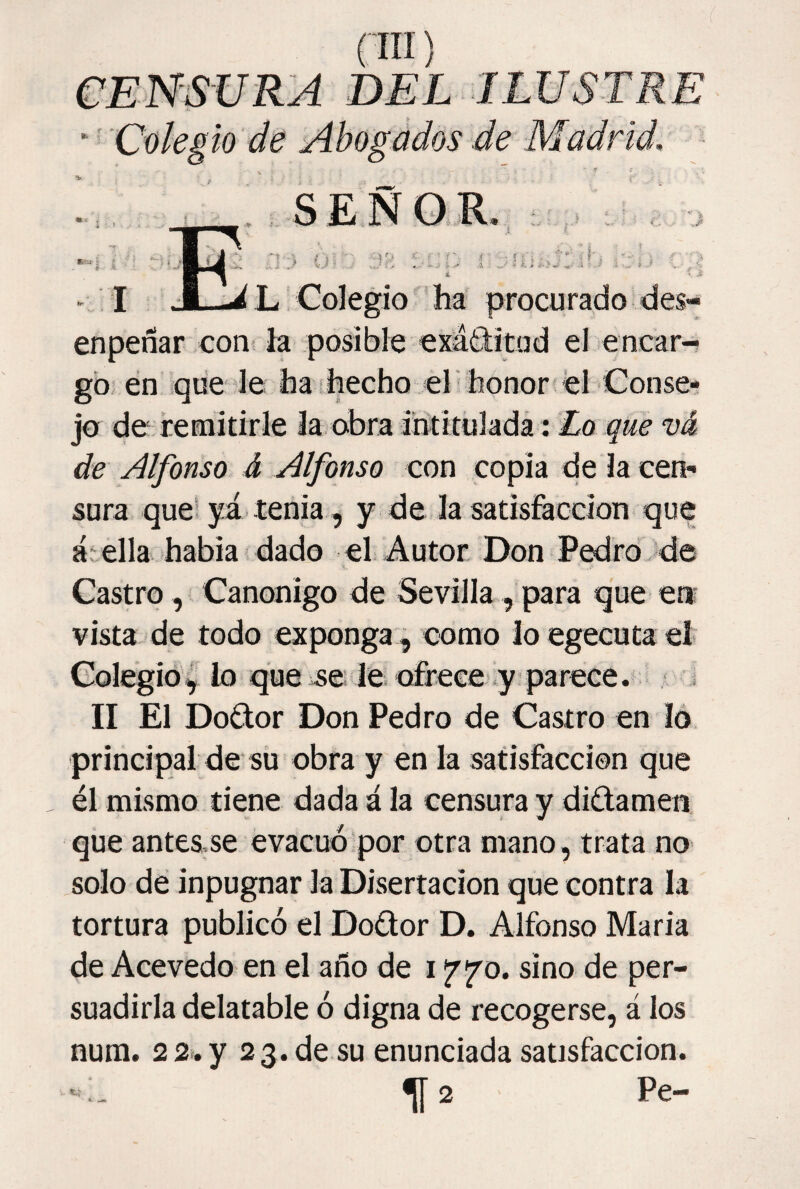 DEL ILUSTRE ‘ ■' Colegio de Abogados de Madrid. S E N O E. > I ■ ^ L, Colegio ha procurado des- enpeñar con^ la posible exáditud el encar-s gó en que le ha-hecho el honon el Conse¬ jo de remitirle la obra iiititúlada: £o vá de Alfonso d Alfonso con copia de la cen¬ sura que! yá tenia , y de la satisfacción que átella habia dado el Autor Don PedroJde Castro, Canónigo de Sevilla, para que en¬ vista de todo exponga , como loegecutael Colegió^ lo que se le. ofrece .y parece. ; i II El Dodor Don Pedro de Castro en ló principal de sü obra y en la satisfacción que él mismo tiene dada á la censura y didamen que anteS;Se evacuó por otra mano, trata no solo dé inpugnar la Disertación que contra la tortura publicó el Dodor D. Alfonso María de Acevedo en el afio de 17 j^o. sino de per¬ suadirla delatable ó digna de recogerse, á los nura. 2 2% y 23. de su enunciada satisfacción. ^2 Pe-