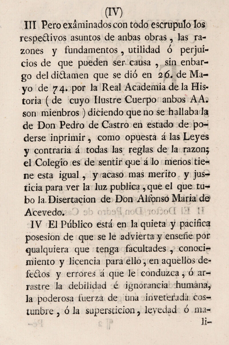 - ITI Pero examinados con todo escrúpulo los respectivos asuntos de anbas obras , las ra¬ zones y fundamentos , utilidad ó perjui¬ cios de que pueden ser. causa , sin enbar- go del dictamen que se dió en 2,6. de Ma¬ yo de 74. por la Real Academia de la His¬ toria ( de cuyo Ilustre Cuerpo anbos AA. son mienbros ) diciendo que no se hallaba la de Don Pedro de Castro en estado de po¬ derse inprimir, como opuesta á las Leyes y contraria á todas las reglas de la razonf el Colegio es de sentir que á lo menos tie-^ ne esta igual, y ^acasd mas mérito y jus¬ ticia para ver la luz publica, qué el que tu¬ bo la. Disertación de Don Alfonsd María' Acevedo. '' l.n-'-u n* i IV El Público está en la quieta y pácifica posesión de que se le .advierta y enseñé por qualquiera que tenga facultades conoci¬ miento y licencia para ello-, en aquéllos de¬ fectos y errores á que le conduzca, ó ar¬ rastre la debilidad é ignorancia' ^humana, la poderosa fuerza de una inveterada cos- tunbre , ó la superstición, levedad ó ma¬ lí-