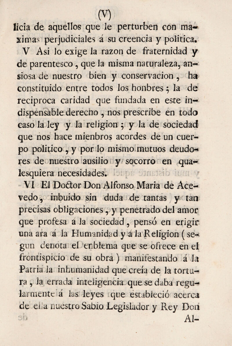 lícía de aquellos que le perturben con má¬ ximas perjudiciales á su creencia y política. V Asi lo exige la razón de fraternidad y de parentesco, que la misma naturaleza, an¬ siosa de nuestro bien y conservación , ha constituido entre todos los honbres ^ la de reciproca caridad que fundada en este in¬ dispensable derecho , nos prescribe en todo caso la ley y la religión ^ y la de sociedad que nos hace mienbros acordes de un cuer¬ po politico ^y porfío misraoimutuos deudcN res de- nuestro iausilio i y^ socorro ’ en qua- lesquiera necesidades.- « . ■ VI El Doftor Don Alfonso María de Ace- vedo inbuido sin duda de tantas tan precisas obligaciones, y penetrado del amor que profesa á la sociedad, pensó en erigir una ara á la Flumanidad y é'la'Religion (se¬ gún denota el cnbkma que' se ofrece en eí frontispicio de su obra ) manifestando á la Patria la inhumanidad que creía de la tortu¬ ra , la errada inteJigenciat-que se daba regu¬ larmente á las leyes que éstableció acerca de eiia nuestro Sabio Legislador y Rey Doii Al-