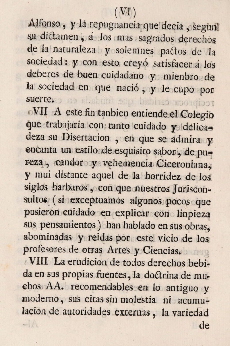 Alfonso j y_l¡i iSpu^n3ncÍ3'(^u€ dcGÍa ^iscg'úíií íia didamená Jos mas. sagrados derechos de Ja naturaleza y solemnes pados de Ja sociedad : y con esto, creyó satisfacer á Jos deberes de buen cuidadano y mienbro de la sociedad en que nació, y Je cupo por. suerte. > ' * ■ f VII A este fin tanbienentiende er Colegio que trabajaria conitanfo cuidado y 'délica-% deza su Disertación , en que se admira y encanta .un estilo, de.esquisitp sabor :, de pu¬ reza, ^ ’candor > y' ■Ffhemenda, Ciceroniana^ y mui distante aquel de Ja horridez de los siglos barbaros, con que nuestros Juriscon¬ sultos, (si 1 exceptoaraos algunos pocos que pusieron cuidado en explicár cotí linpieza sus pensamientos) han hablado en sus obras, abominadas y reidas por este vicio de los profesores de otras Artes y Ciencias, VIII La erudición de todos derechos bebi¬ da en sus propias fuentes, la do£lrina de mu¬ chos A A. recomendables en lo antiguo y moderno, sus citas sin molestia ni acumu¬ lación de autoridades externas, la variedad de