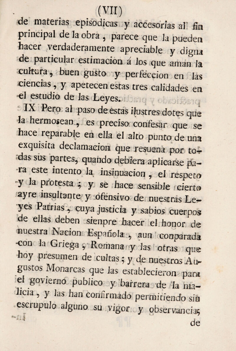 de materias episódicas y accesorias al! fia principal de la obra , parece que la pueden hacer verdaderamente apreciable y digna de particular estimación á Jos que amán ía cuírara,,buen.gusta y perfección en las ciencias , y apetecen estas tres calidades en •el estudio de Jas Leyes; i ‘IX 'Pero; al paso _ la hermosean ,.. es preciso-con^ quV^se hace reparable eñ ella el alto punto de una exquisita declamación que revena por* to4* 'das-sus partes, quando debiera aplicarse pa¬ ra este intento la, insinuaeion , el respeto -y la protesta.‘f y. se hace isensibie fcierto ■ayre inspltante, y lófénsivo demuestras Le- yeSs Patrias ,, cuya justicia y sabios cuerpos de ellas deben sienpre hacer ebhonor de nuestra Naeion., Española-, aun/ cooparada •con la Griega 'Romana r y las ' otras que oy presumen de cultas; y de nuestros Ao gustos Monarcas que las establecieron para el goyiernó publico y/bairera de la hía- hcia, y las han confirmado permitiendo síh escrupulo .alguno su .vigor , y observancia^ ■ de