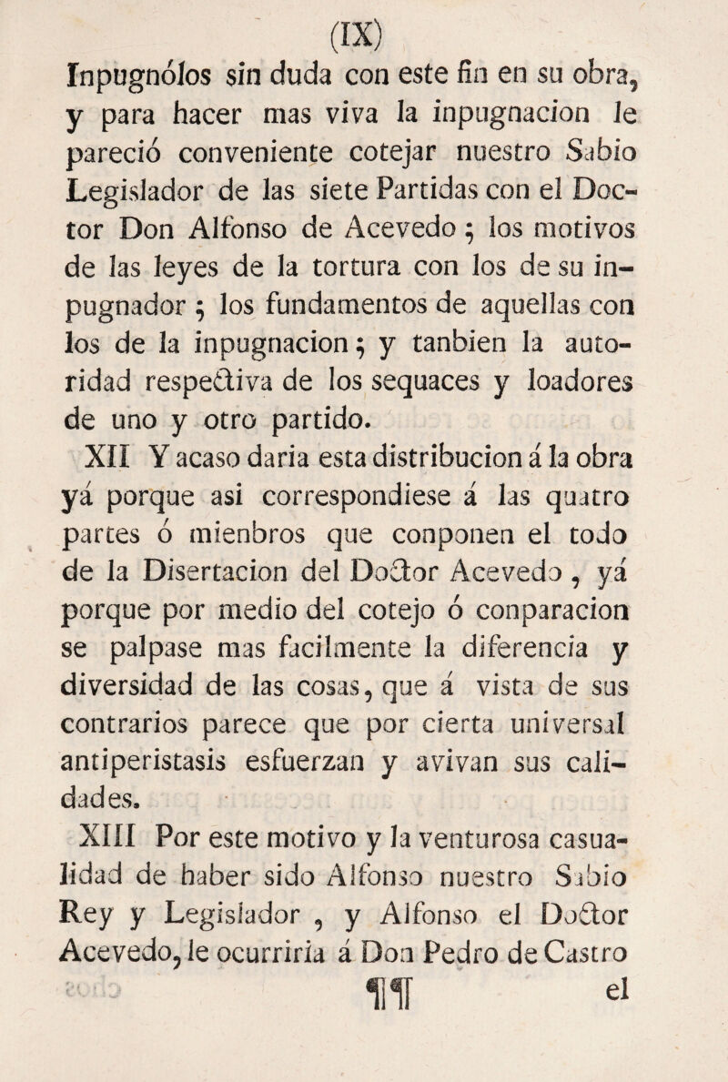 Inpugnólos sin duda con este fin en su obra, y para hacer mas viva la inpiignacion Je pareció conveniente cotejar nuestro Sabio Legislador de las siete Partidas con el Doc¬ tor Don Alfonso de Acevedo ; los motivos de las leyes de la tortura con los de su in- pugnador ; los fundamentos de aquellas con los de la inpugnacion^ y tanbien la auto¬ ridad respetiva de los sequaces y loadores de uno y otro partido. XII Y acaso daria esta distribución á la obra yá porque asi correspondiese á las quatro partes ó mienbros que conponen el todo de la Disertación del Doctor Acevedo , yá porque por medio del cotejo ó conparacion se palpase mas fácilmente la diferencia y diversidad de las cosas, que á vista de sus contrarios parece que por cierta universal antiperistasis esfuerzan y avivan sus cali¬ dades. XIII Por este motivo y la venturosa casua¬ lidad de haber sido Alfonso nuestro Sabio Rey y Legislador , y Alfonso el Doítor Acevedo, le ocurriría á Don Pedro de Castro lili ' el