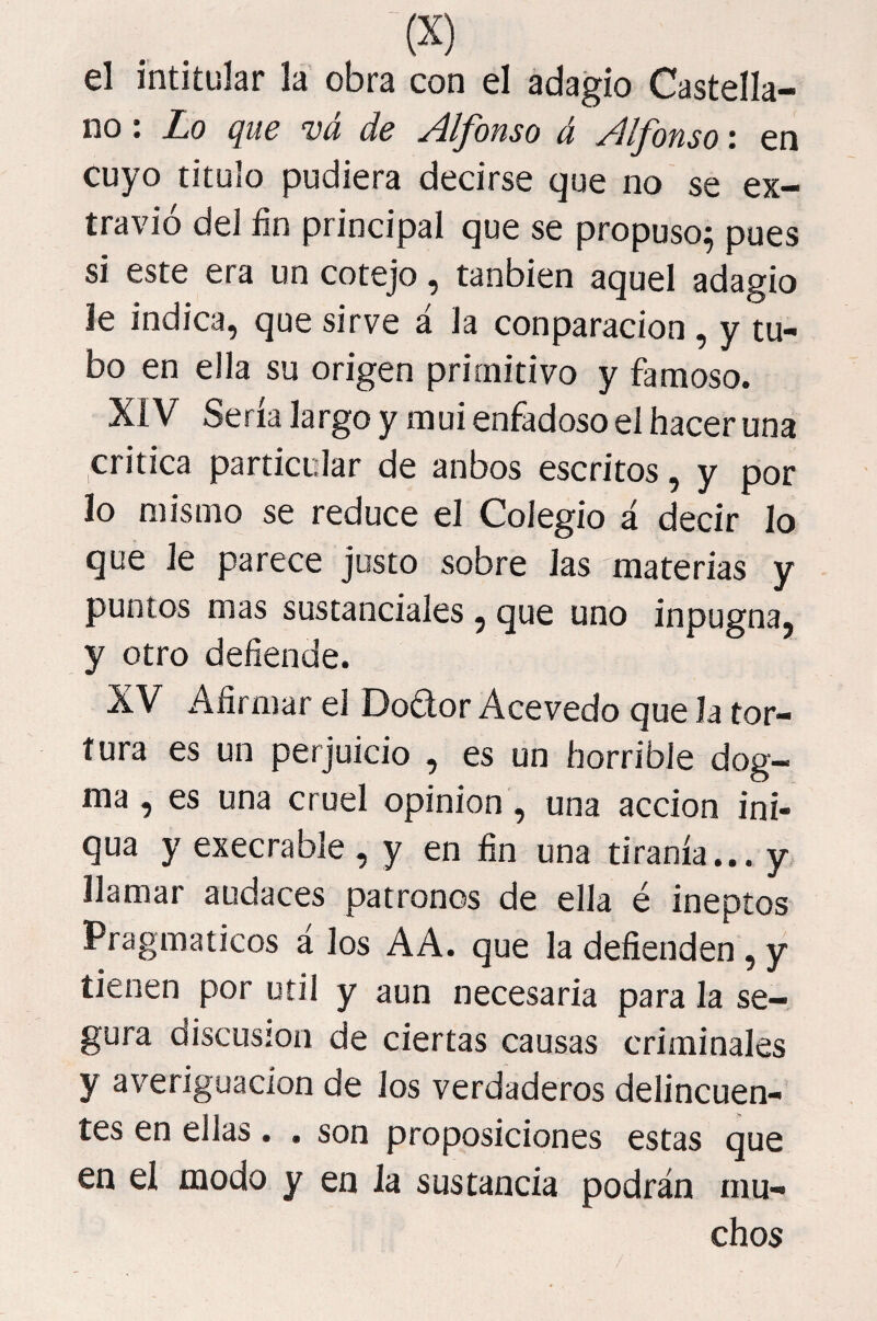 el intitular la obra con el adagio Castella¬ no : Lo que vá de Alfonso á Alfonso: en cuyo titulo pudiera decirse que no se ex¬ travió del fin principal que se propuso^ pues si este era un cotejo, tanbien aquel adagio le indica, que sirve á la conparacion , y tu¬ bo en ella su origen primitivo y famoso. XIV Sena largo y mui enfadoso el hacer una critica particular de anbos escritos, y por lo mismo se reduce el Colegio á decir lo que le parece justo sobre Jas materias y puntos mas sustanciales , que uno inpugna, y otro defiende. XV Afirmar el Dodor Acevedo que la tor¬ tura es un perjuicio , es un horrible dog¬ ma , es una cruel opinión, una acción ini- qua y execrable, y en fin una tiranía... y, llamar audaces patronos de ella é ineptos Pragmáticos á los AA. que la defienden , y tienen por útil y aun necesaria para la se¬ gura discusión de ciertas causas criminales y averiguación de Jos verdaderos delincuen¬ tes en ellas. . son proposiciones estas que en el modo y en la sustancia podrán mu¬ chos