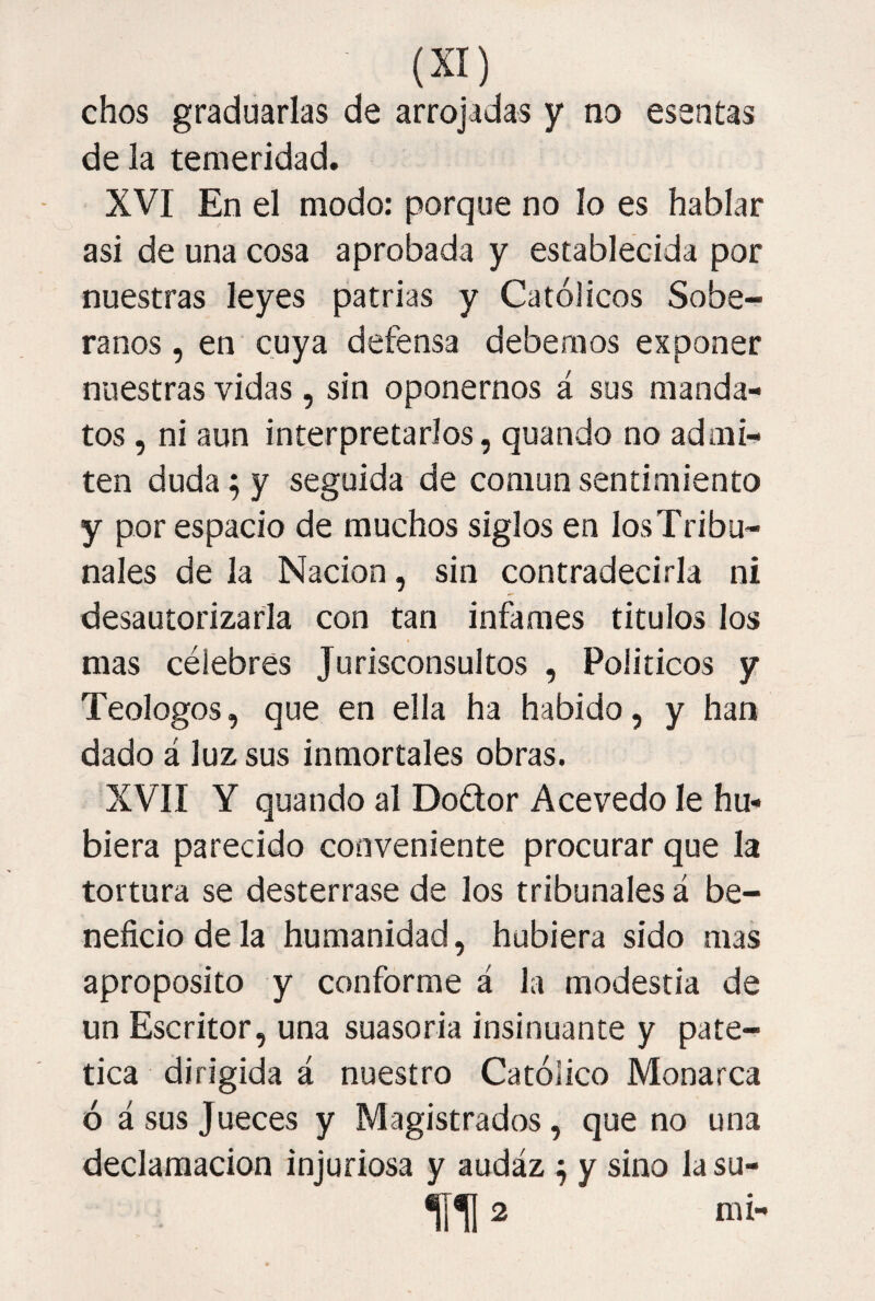 chos graduarlas de arrojadas y no esentas de la temeridad, XVI En el modo: porque no lo es hablar asi de una cosa aprobada y establecida por nuestras leyes patrias y Católicos Sobe¬ ranos , en cuya defensa debemos exponer nuestras vidas, sin oponernos á sus manda¬ tos , ni aun interpretarlos, quando no admi¬ ten duda; y seguida de común sentimiento y por espacio de muchos siglos en los Tribu¬ nales de la Nación, sin contradecirla ni desautorizarla con tan infames titulos los mas célebres Jurisconsultos , Políticos y Teologos, que en ella ha habido, y han dado á luz sus inmortales obras. XVII Y quando al Doétor Acevedo le hu¬ biera parecido conveniente procurar que la tortura se desterrase de los tribunales á be¬ neficio de la humanidad, hubiera sido mas aproposito y conforme á la modestia de un Escritor, una suasoria insinuante y paté¬ tica dirigida á nuestro Católico Monarca ó á sus Jueces y Magistrados, que no una declamación injuriosa y audáz ^ y sino la su- n 2 mi-