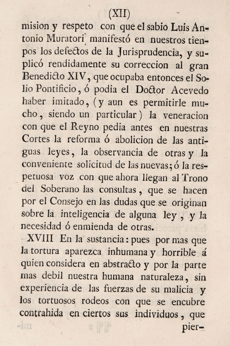 misión y respeto con que el sabio Luis An¬ tonio Muratori’ manifestó en nuestros tien- pos los defectos de la Jurisprudencia, y su¬ plicó rendidamente su corrección al gran Benedicto XIV, que ocupaba entonces el So¬ lio Pontificio, ó podía el Doftor Acevedo haber imitado, (y aun es permitirle mu¬ cho, siendo un particular) la veneración con que el Reyno pedia antes en nuestras Cortes la reforma ó abolición de las anti¬ guas leyes, la observancia de otras y la conveniente solicitud de las nuevas^ ó la res¬ petuosa voz con que ahora llegan al Trono del Soberano las consultas, que se hacen por el Consejo en las dudas que se originan sobre la inteligencia de alguna ley , y la necesidad ó enmienda de otras. XVIII En la sustancia: pues por mas que la tortura aparezca inhumana y horrible á quien considera en abstracto y por la parte mas débil nuestra humana naturaleza, sin experiencia de las fuerzas de su malicia y los tortuosos rodeos con que se encubre contrahida en ciertos sus individuos, que pier-