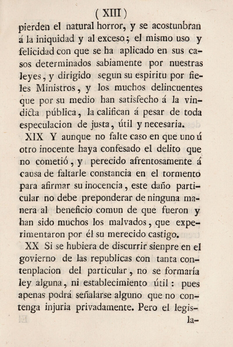 pierdeii el natural horror, y se acostunbran á la iniquidad y al exceso y el mismo uso y felicidad con que se ha aplicado en sus ca¬ sos determinados sabiamente por nuestras leyes, y dirigido según su espiritu por fie¬ les Ministros, y los muchos delincuentes que por su medio han satisfecho á la vin¬ dicta pública, la califican á pesar de toda especulación de justa, útil y necesaria* XIX Y aunque no falte caso en que uno ú otro inocente haya confesado el dehto que no cometió, y perecido afrentosamente á causa de fallarle constancia en el tormento para afirmar su inocencia, este daño parti¬ cular no debe preponderar de ninguna ma¬ nera al beneficio común de que fueron y han sido muchos los malvados, que expe¬ rimentaron por él su merecido castigo, XX Si se hubiera de discurrir sienpre en el govierno de las repúblicas con tanta con- tenplacion del particular, no se formaría ley alguna, ni establecimiento útil; pues apenas podrá señalarse alguno que no con¬ tenga injuria privadamente, Pero el legis¬ la-