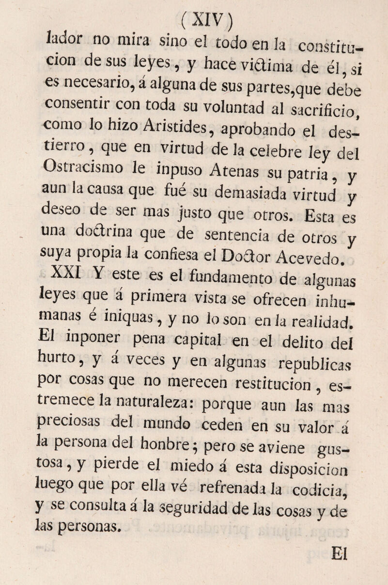 lador no mira sino el todo en ía constitu¬ ción desús leyes, y haceviaima de él,si €s necesario, a alguna de sus partes,que debe consentir con toda su voluntad al sacrificio, como lo hizo Aristides, aprobando el des¬ tierro , que en virtud de la celebre ley del Ostracismo le inpuso Atenas su patria, y aun la causa que fue su demasiada virtud y deseo de ser mas justo que otros. Esta es , una doctrina que de sentencia de oíros y suya propia la confiesa el Doctor Acevedo, XXr Y este es el fundamento de algunas leyes que á primera vista se ofrecen inhu¬ manas é iniquas, y no lo son en la realidad. El inponer pena capital en el delito deí hurto, y á veces y en algunas repúblicas por cosas que no merecen restitución , es¬ tremece la naturaleza: porque aun las mas pieciosas del mundo ceden en su valor á la persona del honbre ^ pero se aviene gus¬ tosa , y pierde el miedo á esta disposición luego que por ella ve refrenada la codicia, y S\w consulta a la seguridad de las cosas v de las personas. El