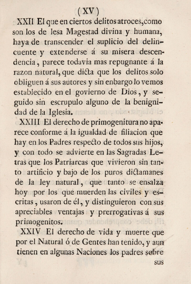 XXII El que en ciertos delitos atroces,como son los de lesa Magestad divina y humana, haya de transcender el suplicio del delin¬ cuente y extenderse á su misera descen¬ dencia , parece todavia mas repugnante á la razón natural, que di£la que los delitos solo obliguen á sus autores y sin enbargo lo vemos establecido en el govierno de Dios, y se¬ guido sin escrúpulo alguno de la benigni¬ dad de la Iglesia. XXIII El derecho de primogenitura no apa- ' rece conforme á la igualdad-de filiación que hay en los Padres respecto de todos sus hijos,- y con todo se advierte en las Sagradas Le¬ tras que los Patriarcas que vivieron sin tan¬ to artificio y bajo de los puros diCtamanes de la ley natural, que tanto se ensalza hoy por los que muerden las civiles y es¬ critas , usaron de él, y distinguieron con sus apreciables ventajas y prerrogativas á sus primogénitos. XXIV El derecho de vida y muerte que por el Natural ó de Gentes han tenido, y aun tienen en algunas Naciones los padres sobre sus