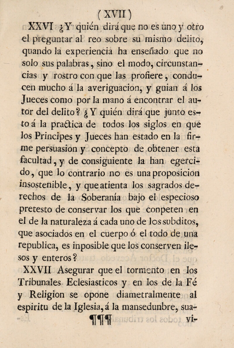 (xvir) XXVI ¿Y quién dirá que no es uno y otro el preguntar al reo sobre su mismo delito, quando la experiencia ha enseñado que no solo sus palabras, sino el modo, circunstan¬ cias y rostro con que las profiere, condu¬ cen mucho á la averiguación, y guian á ios Jueces como por la mano á encontrar el au¬ tor del delito? ¿Y quién dirá que junto es¬ to á la practica de todos los siglos en que los Principes y Jueces han estado en la fir¬ me persuasión y concepto de obtener esta facultad,y de consiguiente la han egerci- do, que lo contrario no es una proposición insostenible, y que atienta los sagrados de¬ rechos de la Soberanía bajo el especioso pretesto de conservar los que con peten en el de la naturaleza á cada uno de los subditos, que asociados en el cuerpo ó el todo de.una república, es inposible que los conserven ile¬ sos y enteros ? XXVII Asegurar que el tormento en los Tribunales Eclesiásticos y en los de la Fé y Religión se opone diametralmente al espíritu de la Iglesia, á la mansedunbre, sua- m