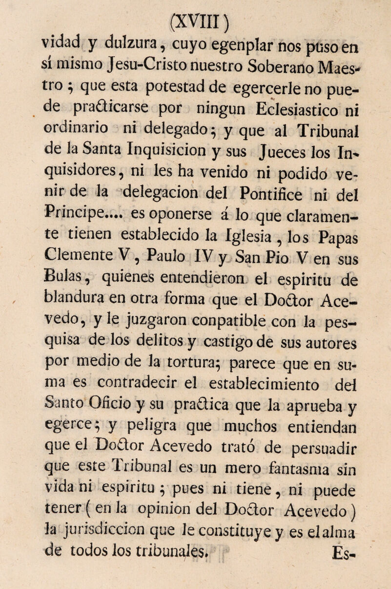 vidad y dulzura, cuyoegenplar nospüsoen sí mismo Jesu-Cristo nuestro Soberano Maes¬ tro ^ que esta potestad de egercerle no pue- de praaicarse por ningún Eclesiástico ni ordinario ni delegado ^ y que al Tribunal de Ja Santa Inquisición y sus Jueces los In^ quisidores, ni les ha venido ni podido ve¬ nir de la delegación del Pontífice ni del Principe.... es oponerse á lo que claramen¬ te tienen establecido la Iglesia , los Papas Clemente V, Paulo IV y San Pió V en sus Bulas, quienes entendieron el espíritu de blandura en otra forma que el Dodor Ace- vedo, y le juzgaron conpatible con la pes¬ quisa de los delitos y castigo de sus autores por medio de la tortura^ parece que en su¬ ma es contradecir el establecimiento del Santo Oficio y su pradica que la aprueba y egerce; y peligra que muchos entiendan que el Dodor Acevedo trató de persuadir que este Tribunal es un mero fantasma sin vida ni espíritu; pues ni tiene, ni puede tener ( en Ja opinión del Dodor Acevedo) la jurisdicción que le constituye y es el alma de todos Jos tribun^es. Es-