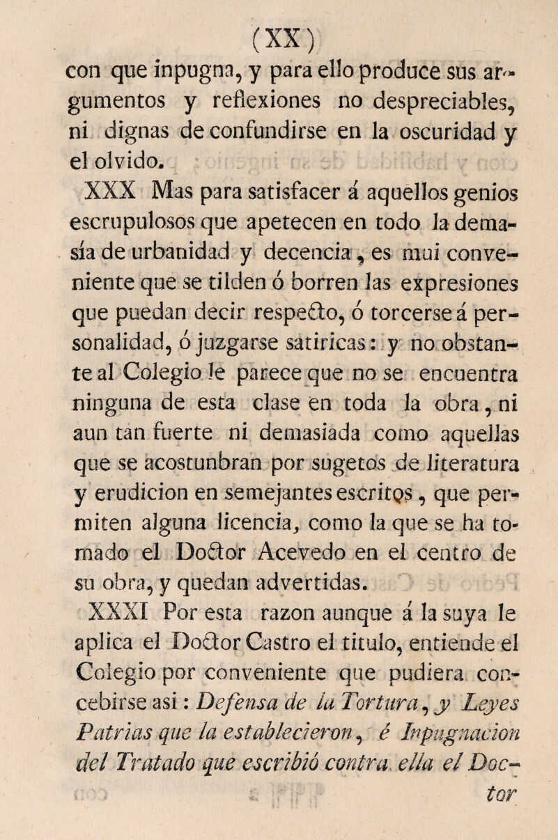 I (XX) con que inpugna, y para ello produce sus ar^- gumentos y reflexiones no despreciables, ni dignas de confundirse en la oscuridad y el olvido. XXX Mas para satisfacer á aquellos genios escrupulosos que apetecen en todo la dema¬ sía de urbanidad y decencia, es mui conve¬ niente que se tilden ó borren las expresiones que puedan decir respedo, ó torcerse á per¬ sonalidad, ó juzgarse satirícas : ,y no obstan¬ te al Colegio le parece que no se encuentra ninguna de esta clase en toda la obra, ni aun tan fuerte ni demasiada como aquellas que se acostunbran por sugetds de literatura y erudición en semejantes escritqs, que per¬ miten alguna licencia, como la que se ha to¬ mado el Dodor Acevedo en el centro de su obra, y quedan advertidas. XXXI Por esta razón aunque á la suya le aplica el Dodor Castro el titulo, entiende el Colegio por conveniente que pudiera con¬ cebirse asi: Defensa de la Tortura ^ y Leyes Patrias que la establecieren,' é Inpugnacion del Tratado que escribió contra, ella el Doc¬ tor