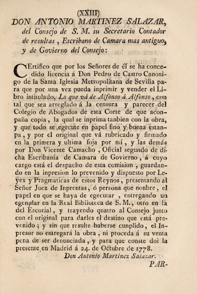 DON ANTONIO MARTINEZ SALAZAR^ del Consejo de S. M. su Secretario Contador de resultas ^ Escribano de Camara mas antiguo^ y de Govierno del Consejo: - CErtifico que por los Señores de él se Ea conce¬ dido licencia á Don Pedro de Castro Canóni¬ go de la Santa Iglesia Metropolitana de Sevilla pa¬ ra que por una vez pueda inprimir y vender el Li¬ bro intitulado, X/? qtie vade Alfonso á Alfonso tal que sea arreglado á la censura y parecer.del Colegio de Abogados de esta Corte de que adon- paña copia, la qual se inprima tanbien con la obra, y que todo se .egecute en papel fino'y buena dstan- pa 5 y por el original que vá rubricado y firmado en la primera y ultima foja por mí, y las demá^ por Don Vicente Camacho , Oficial segundo de di¬ cha Escribanía de Camara de Govierno , á cuyo cargo está el despacho de esta comisión , guardan¬ do en la inpresion lo prevenido y dispuesto por Le¬ yes y Pragmáticas de estos Reynos, presentando al * Señor Juez de Inprentas, ó persona que nonbre, el papel en que se haya de egecutar , entregando un egenplar en la Real Biblioteca de S. M,, otro en la del Escorial, y trayendo quaíro al Consejo junto con el original para darles el destino que está pre¬ venido ^ y sin que resulte ^haberse cunplido, el In- presor no entregará la obra , ni proceda á su venta pena de ser denunciada ,‘y para que conste doi la presente.en Madrid á 24. de Odlubre de Don Antonio Martínez Salazar. EAR-