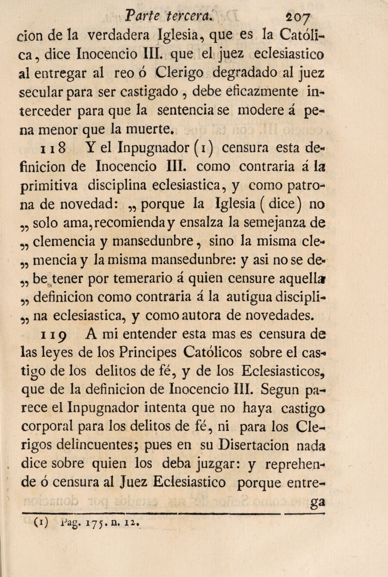 clon de la verdadera Iglesia, que es la Católi¬ ca, dice Inocencio III. que el juez eclesiástico al entregar al reo ó Clérigo degradado al juez secular para ser castigado, debe eficazmente in¬ terceder para que la sentencia se modere á pe¬ na menor que la muerte. 118 Y el Inpugnador (i) censura esta de¬ finición de Inocencio III. como contraria á la primitiva disciplina eclesiástica, y como patro- na de novedad: „ porque la Iglesia (dice) no „ solo ama, recomienda y ensalza la semejanza de ,, clemencia y mansedunbre, sino la misma cle- „ mencia y la misma mansedunbre: y asi no se de« „ be.^tener por temerario á quien censure aquella „ definición como contraria á la autigua discipli- ,, na eclesiástica, y como autora de novedades. 119 A mi entender esta mas es censura de las leyes de los Principes Católicos sobre el cas¬ tigo de los delitos de fé, y de los Eclesiásticos, que de la definición de Inocencio III. Según pa¬ rece el Inpugnador intenta que no haya castigo corporal para los delitos de fé, ni para los Clé¬ rigos delincuentes; pues en su Disertación nada dice sobre quien los deba juzgar: y reprehen¬ de ó censura al Juez Eclesiástico porque entre- _gf (i) A^ag. 175, n. 12.