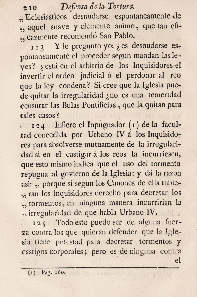 „ Eclesiásticos desnudarse espontáneamente de „ aquel suave y clemente animo, que tan efi- „ cazmente recomendó San Pablo. 123 Y le pregunto yo: ¿ es desnudarse es¬ pontáneamente el proceder según mandan las le¬ yes? ¿está en el arbitrio de los Inquisidores el invertir el orden judicial ó el perdonar al reo que la ley condena? Si cree que la Iglesia pue¬ de quitar la irregularidad ¿no es una temeridad censurar'las Bulas Pontificias, que la quitan para tales casos? 124 Infiere el Inpugnador (1) déla facul¬ tad concedida por Urbano IV á los Inquisido¬ res para absolverse mutuamente de la irregulari¬ dad si en el castigar á los reos la incurriesen, que esto mismo indica que el uso del tormento repugna al govierno de la Iglesia: y dá la razón asi: ,, porque si según los Cánones de ella tubie- ,, ran los Inquisidores derecho para decretar los „ tormentos, en ninguna manera incurrirían la „ irregularidad de que habla Urbano IV. 125 Todo esto puede ser de alguna fuer¬ za contra los que quieran defender que la Igle¬ sia tiene potestad para decretar tormentos y .castigos corporales j pero es de ninguna contra el (i) Pag. 160.