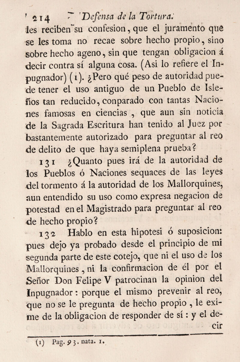 les reciben“su confesión, que el juramento qué se les toma no recae sobre hecho propio, sino sobre hecho ageno, sin que tengan obligación á decir contra sí alguna cosa. (Asi lo refiere el in- pugnador) (i). ¿Pero qué peso de autoridad pue¬ de tener el uso antiguo de un Pueblo de Isle¬ ños tan reducido, con parado con tantas Nació- T16S famosas en ciencias , que aun sin noticia de la Sagrada Escritura han tenido al Juez por bastantemente autorizado para preguntar al reo de delito de que haya semiplena prueba? 121 ¿Quanto pues irá de la autoridad de ios Pueblos ó Naciones sequaces de las leyes v del tormento á la autoridad de los Mallorquines, aun entendido su uso como expresa negación de potestad en el Magistrado para preguntar al reo de hecho propio? - 132 Hablo en esta hipótesi ó suposición: pues dejo ya probado desde el principio de mi segunda parte de este cotejo, que ni el uso de los Mallorquines, ni la confirmación de él por el Señor Don Felipe V patrocinan la opinión del Inpugnador: porque el mismo prevenir al reo, que no se le pregunta de hecho propio , le exi¬ me de la obligación de responder de sí: y el de¬ cir (i) Pag. p 3. nata. I.