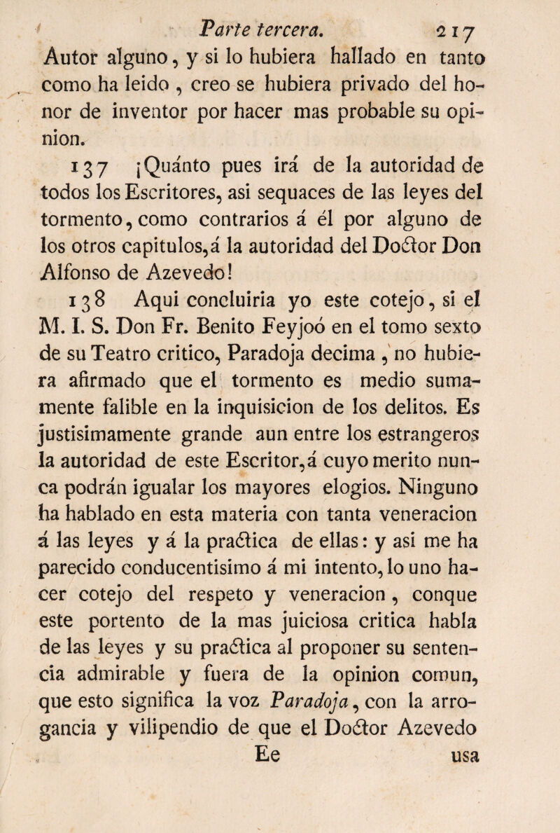 Autor alguno, y s¡ lo hubiera hallado en tanto como ha leido , creo se hubiera privado del ho¬ nor de inventor por hacer mas probable su opi¬ nión. 137 ¡Quánto pues irá de la autoridad de todos los Escritores, asi sequaces de las leyes del tormento, como contrarios á él por alguno de los otros capítulos,á la autoridad del Doétor Don Alfonso de Azevedo! 138 Aqui concluiría yo este cotejo, si el M. 1. S. Don Fr. Benito Feyjoó en el tomo sexto de su Teatro critico. Paradoja decima , no hubie¬ ra afirmado que el tormento es medio suma¬ mente falible en la inquisición de los delitos. Es justisimamente grande aun entre los estrangeros la autoridad de este Escritor,á cuyo mérito nun¬ ca podrán igualar los mayores elogios. Ninguno ha hablado en esta materia con tanta veneración á las leyes y á la praética de ellas: y asi me ha parecido conducentísimo á mi intento, lo uno ha¬ cer cotejo del respeto y veneración, conque este portento de la mas juiciosa critica habla de las leyes y su praélica al proponer su senten¬ cia admirable y fuera de la opinión común, que esto significa la voz Paradoja, con la arro¬ gancia y vilipendio de que el Doélor Azevedo Ee usa