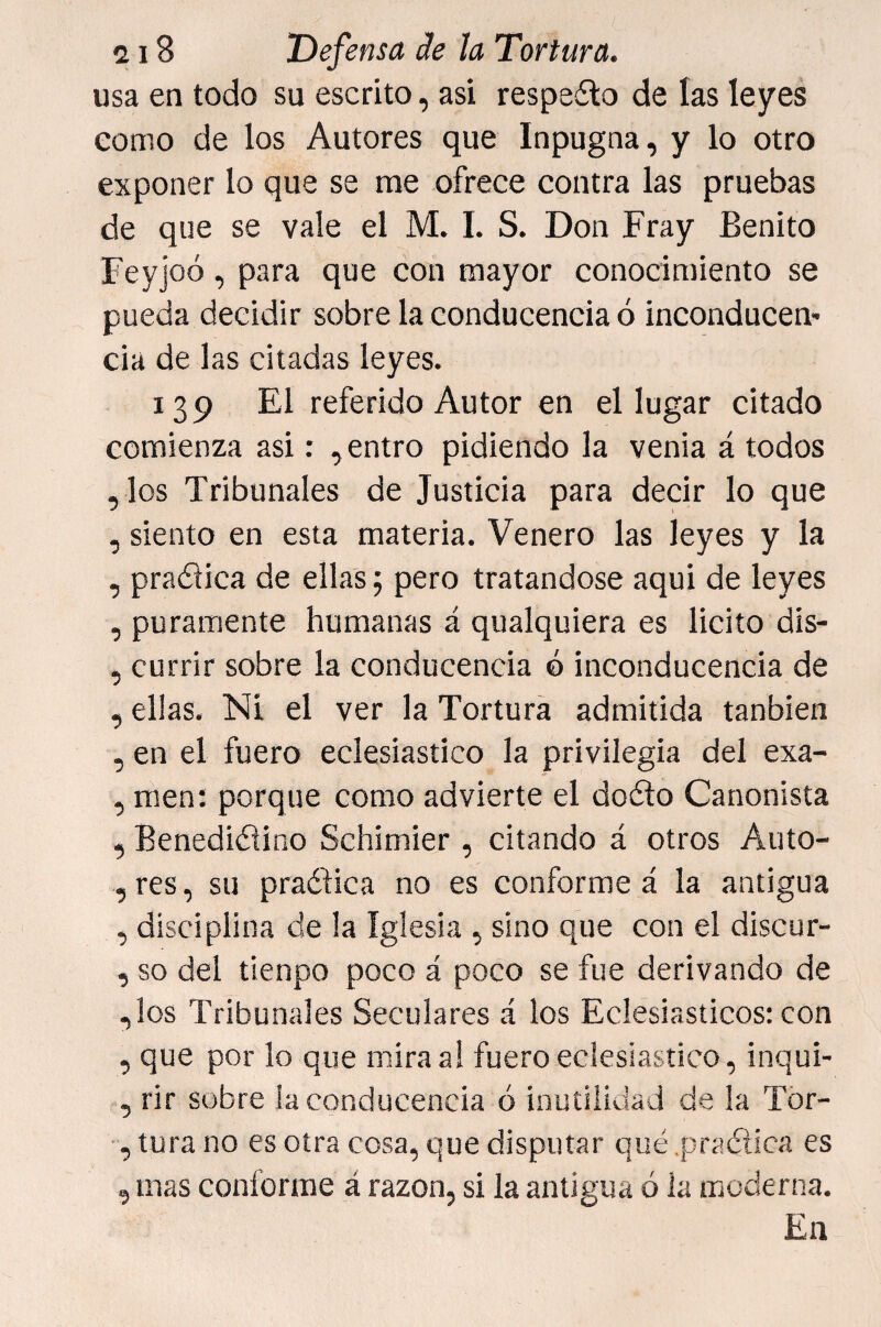 usa en todo su escrito, asi respeílo de las leyes como de los Autores que Inpugna, y lo otro exponer lo que se rae ofrece contra las pruebas de que se vale el M. I. S. Don Fray Benito Feyjoó, para que con mayor conocimiento se pueda decidir sobre la conducencia ó inconducen¬ cia de las citadas leyes. 139 El referido Autor en el lugar citado comienza asi: , entro pidiendo la venia á todos ,los Tribunales de Justicia para decir lo que , siento en esta materia. Venero las leyes y la , praélica de ellas 5 pero tratándose aqui de leyes , puramente humanas á qualquiera es licito dls- , currir sobre la conducencia ó inconducencia de , ellas. Ni el ver la Tortura admitida tanbien , en el fuero eclesiástico la privilegia del exa- , men: porque como advierte el dofto Canonista , Benedictino Schimier , citando á otros Auto- ,res, su practica no es conforme á la antigua , disciplina de la Iglesia , sino que con el discur- , so del tienpo poco á poco se fue derivando de ,los Tribunales Seculares á los Eclesiásticos: con , que por lo que mira a! fuero eclesiástico, inqui- , rir sobre la conducencia ó inutilidad de la Tor- , tura no es otra cosa, que disputar qué .praCtica es , mas conforme á razón, si la antigua ó la moderna. En