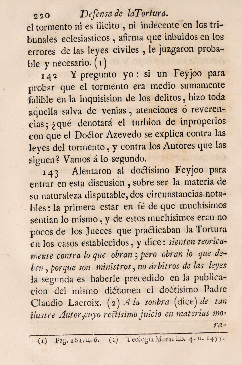el tormento ni es ilicito , ni indecente en los tri¬ bunales eclesiásticos, afirma que inbuidos en los erroxes de las leyes civiles , le juzgaron proba¬ ble y necesario. (i) 142 Y pregunto yo: si un Feyjoo para probar que el tormento era medio sumamente falible en la inquisision de los delitos, hizo toda aquella salva de venias, atenciones ó reveren¬ cias; ¿qué denotará el turbión de inproperios con que el Doélor Azevedo se explica contra las leyes del tormento, y contra los Autores que las siguen? Vamos á lo segundo. 143 Alentaron al dodísimo Feyjoo para entrar en esta discusión , sobre ser la materia de su naturaleza disputable, dos circunstancias.nota¬ bles : la primera estar en fé de que muchísimos sentían lo mismo, y de estos muchísimos eran no pocos de los Jueces que pradicaban la Tortura en los casos establecidos, y dice; sienten teórica¬ mente contra lo que obran ; pero obran lo que de¬ ben , porque son ministros^ no árbitros de las leyes la segunda es haberle precedido en la publica¬ ción del mismo didamen el dodísimo Padre Claudio Lacroix. [yi^Ala sonbra (dice) tan ilustre Autorqtuyo recísimo juicio en materias mo¬ ra- (i) Pag. lOí.u. 6* (2) TeologuMorai Ixb» 4» 145 5'-