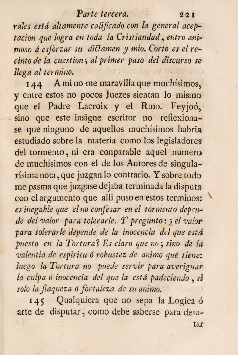 rales está altamente calijicado con la general acep* tación que logra en toda la Cristiandad entro ani¬ moso á esforzar su dictamen y mió. Corto es el re¬ cinto de la cuestión j al primer paso del discurso se llega al termino. 144 A mi no me maravilla que muchísimos, y entre estos no pocos Juezes sientan lo mismo que el Padre Lacrois y el Rmo. Feyjoó, sino que este insigne escritor no reflexiona¬ se que ninguno de aquellos muchísimos habria estudiado sobre la materia como los legisladores del tormento, ni era conparable aquel numera de muchísimos con el de los Autores de singula¬ rísima nota,que juzgan lo contrario. Y sobre todo me pasma que juzgase dejaba terminada la disputa con el argumento que alli puso en estos términos: es ¡negable que el no confesar en el tormento depen¬ de del valor para tolerarle. T pregunto: ¿ el valor para tolerarle depende de la inocencia del que está puesto en la Tortura? Es claro que no^ sino de la valentía de espíritu ó robustez de animo que tienet luego la Tortura no puede servir para averiguar la culpa ó inocencia del que la está padeciendo , si solo lafaqueza ó fortaleza de su animo. 145 Qualquiera que no sepa la Lógica 6 arte de disputar, como debe saberse para desa- tar