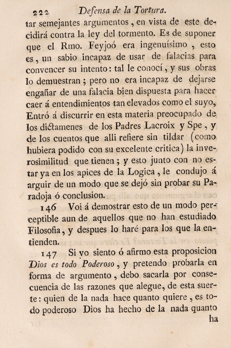 tar semejantes argumentos, en vista de este de¬ cidirá contra la ley del tormento. Es de suponer que el Rmo. Feyjoó era ingenuísimo , esto es, un sabio incapaz de usar de falacias para convencer su intento: tal le conocí, y sus obras lo demuestran ; pero no era incapaz de dejarse engañar de una falacia bien dispuesta para hacer caer á entendimientos tan elevados como el suyo. Entró á discurrir en esta materia preocupado de los diótamenes de los Padres Lacroix y Spe , y de los cuentos que alli refiere sin tildar (como hubiera podido con su excelente critica) la inve¬ rosimilitud que tienen ; y esto junto con no es¬ tar ya en los ápices de la Lógica , le condujo á argüir de un modo que se dejó sin probar su Pa¬ radoja ó conclusión. 146 Voi á demostrar esto de un modo per¬ ceptible aun de aquellos que no han estudiado Eilosofia, y después lo haré para los que la en¬ tienden. 147 Si yo siento ó afirmo esta proposición Dios es todo Poderoso, y pretendo probarla en forma de argumento, debo sacarla por conse¬ cuencia de las razones que alegue, de esta suer¬ te : quien de la nada hace quanto quiere , es to¬ do poderoso Dios ha hecho de la nada quanto ha