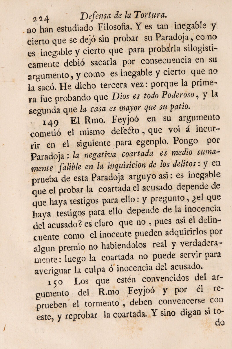 no híin estudiado Filosofía. Y es tan inegable y cierto que se dejó sin probar su Paradoja, como es inegable y cierto que para probarla silogísti¬ camente debió sacarla por consecuencia en su argumento, y como es inegable y cierto que no la sacó. He dicho tercera vez: porque la prime¬ ra fue probando que Dios es todo Poderoso, y Is segunda que la casa es mayor que su patio. 149 Feyjoó en su argumento cometió el mismo defedo, que voi á incur¬ rir en el siguiente para egenplo. Pongo por Paradoja; la negativa coartada es medio suma¬ mente falible en la inquisición de los delitos: y en prueba de esta Paradoja arguyo asi: es inegable que el probar la coartada el acusado depende de que haya testigos para ello: y pregunto, ¿el que haya testigos para ello depende de la inocencia del acusado? es claro que no , pues asi el delin¬ cuente como el inocente pueden adquirirlos por algún premio no habiéndolos real y verdadera¬ mente : luego la coartada no puede servir para averiguar la culpa ó' inocencia del acusado. 150 Los que estén convencidos del ar¬ gumento del R.mo Feyjoó y por él re¬ prueben' el tormento , deben convencerse con este, y reprobar la coartada. Y sino digan si to-