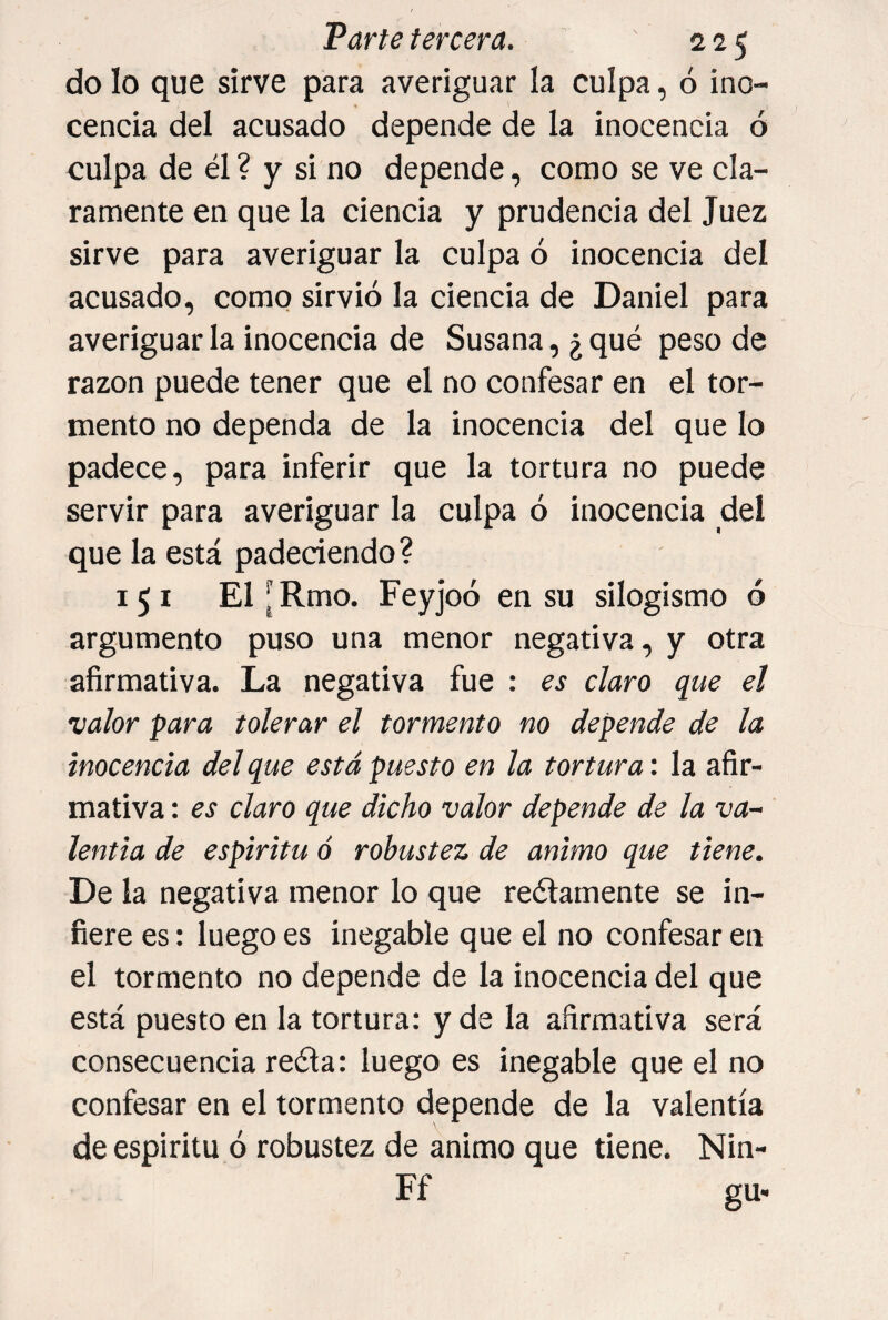 do lo que sirve para averiguar la culpa, ó ino¬ cencia del acusado depende de la inocencia ó culpa de él ? y si no depende, como se ve cla¬ ramente en que la ciencia y prudencia del Juez sirve para averiguar la culpa ó inocencia del acusado, como sirvió la ciencia de Daniel para averiguar la inocencia de Susana, ¿ qué peso de razón puede tener que el no confesar en el tor¬ mento no dependa de la inocencia del que lo padece, para inferir que la tortura no puede servir para averiguar la culpa ó inocencia del que la está padeciendo? 151 El[Rmo. Feyjoó en su silogismo ó argumento puso una menor negativa, y otra afirmativa. La negativa fue : es claro que el valor para tolerar el tormento no depende de la inocencia del que está puesto en la tortura', la afir¬ mativa : es claro que dicho valor depende de la va-- lentia de espíritu ó robustez de animo que tiene. De la negativa menor lo que reélamente se in¬ fiere es: luego es inegable que el no confesar en el tormento no depende de la inocencia del que está puesto en la tortura: y de la afirmativa será consecuencia reda: luego es inegable que el no confesar en el tormento depende de la valentía de espíritu ó robustez de animo que tiene. Nin- Ff gu-