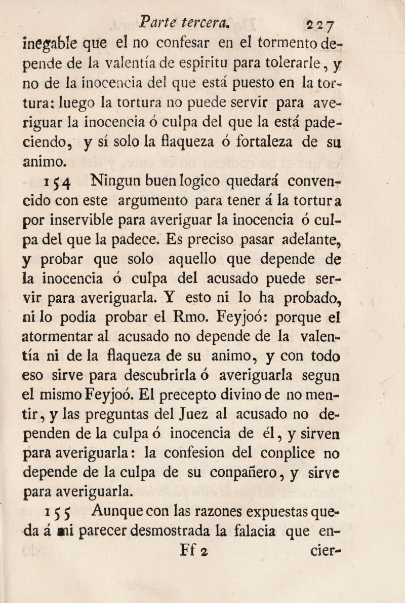 inegable que el no confesar en el tormento de¬ pende de la valentía de espíritu para tolerarle, y no de la inocencia del que está puesto en la tor¬ tura: luego la tortura no puede servir para ave¬ riguar la inocencia ó culpa del que la está pade¬ ciendo, y sí solo la flaqueza ó fortaleza de su animo. 154 Ningún buenlogico quedará conven¬ cido con este argumento para tener á la tortura por inservible para averiguar la inocencia ó cul¬ pa del que la padece. Es preciso pasar adelante, y probar que solo aquello que depende de la inocencia ó culpa del acusado puede ser¬ vir para averiguarla. Y esto ni lo ha probado, ni lo podia probar el Rmo. Feyjoó: porque el atormentar al acusado no depende de la valen¬ tía ni de la flaqueza de su animo, y con todo eso sirve para descubrirla ó averiguarla según el mismo Feyjoó. El precepto divino de no men¬ tir, y las preguntas del Juez al acusado no de¬ penden de la culpa ó inocencia de él, y sirven para averiguarla: la confesión del conplice no depende de la culpa de su conpañero, y sirve para averiguarla. 155 Aunque con las razones expuestas que¬ da á mi parecer desmostrada la falacia que en- Ff 2 cier-