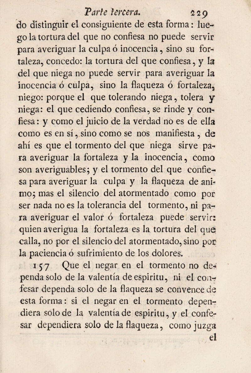 do distinguir el consiguiente de esta forma: lue¬ go la tortura del que no confiesa no puede servir para averiguar la culpa ó inocencia, sino su for¬ taleza, concedo: la tortura del que confiesa, y I3 del que niega no puede servir para averiguar la inocencia ó culpa, sino la flaqueza ó fortaleza, niego: porque el que tolerando niega, tolera y niega: el que cediendo confiesa, se rinde y con¬ fiesa : y como el juicio de la verdad nó es de ella como es en sí, sino como se nos manifiesta, de ahí es que el tormento del que niega sirve pa¬ ra averiguar la fortaleza y la inocencia, como son averiguables; y el tormento del que confie¬ sa para averiguar la culpa y la flaqueza de ani¬ mo; mas el silencio del atormentado como por ser nada no es la tolerancia del tormento, ni pa¬ ra averiguar el valor ó fortaleza puede servir: quien averigua la fortaleza es la tortura del que calla, no por el silencio del atormentado, sino por la paciencia ó sufrimiento de los dolores. 157 Que el negar en el tormento no de-* penda solo de la valentía de espíritu, ni el con-? fesar dependa solo de la flaqueza se convence de esta forma: si el negar en el tormento depen¬ diera solo de la valentía de espíritu, y el confe¬ sar dependiera solo de la flaqueza, como juzga el