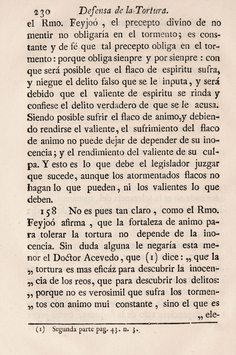 el Rmo. Feyjoó , el precepto divino de no mentir no obligaría en el tormento^ es cons¬ tante y de fé que tal precepto obliga en el tor¬ mento : porque obliga sienpre y por sienpre : con que será posible que el flaco de espíritu sufra, y niegue el delito falso que se le inputá, y será debido que el valiente de espíritu se rinda y confiese el delito verdadero de que se le acusa. Siendo posible sufrir el flaco de animo,y debien¬ do rendirse el valiente, el sufrimiento del flaco de animo no puede dejar de depender de su ino¬ cencia ; y el rendimiento del valiente de su cul¬ pa. Y esto es lo que debe el legislador juzgar que sucede, aunque los atormentados flacos no hagan lo que pueden, ni los valientes lo que deben. 158 No es pues tan claro , como el Rmo. Feyjoó afirma , que la fortaleza de animo pa¬ ra tolerar la tortura no depende de la ino¬ cencia. Sin duda alguna le negaría esta me¬ nor el Doélor Acevedo, que (i) dice:,, que la „ tortura es mas eficáz para descubrir la inocen- ,, cia de los reos, que para descubrir los delitos: ,, porque no es verosímil que sufra los tormen- „ tos con animo mui constante , sino el que es „ ele-
